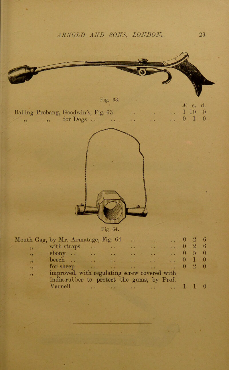 Fig. 63. £ s. cl. Balling Probang, Goodwin’s, Fig. 63 .. .. .. 1100 „ ,, for Dogs .. .. .. .. ..010 Fig. 64. Mouth Gag, by Mr. Armatage, Fig. 64 „ with straps „ ebony „ beech ,, for sheep ,, improved, with regulating screw covered with india-rulber to protect the gums, by Prof. Varnell 0 2 6 0 2 6 0 5 0 0 1 0 0 2 0 1 1 0