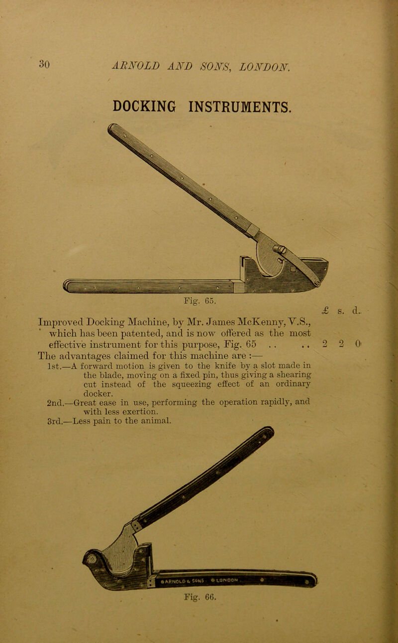 DOCKING INSTRUMENTS. Improved Docking Machine, by Mr. James McKenny, V.S., which has been patented, and is now offered as the most effective instrument for this purpose, Fig. 65 . . .. 2 2 0 The advantages claimed for this machine are :— 1st.—A forward motion is given to the knife by a slot made in the blade, moving on a fixed pin, thus giving a shearing cut instead of the squeezing effect of an ordinary docker. 2nd.—Great ease in use, performing the operation rapidly, and with less exertion. 3rd.—Less pain to the animal. Fig. 6G.