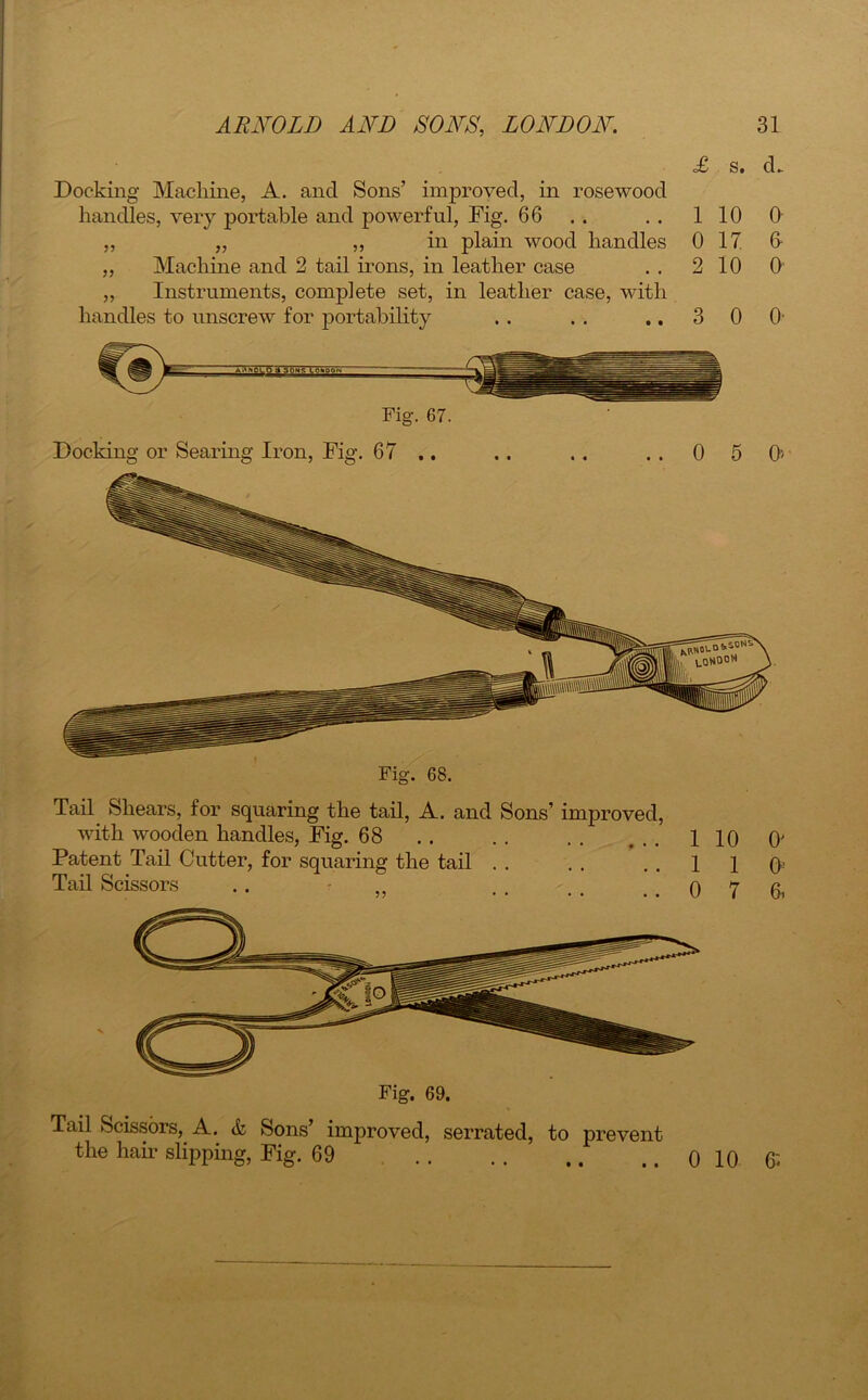 £ s. cL Docking Machine, A. ancl Sons’ improved, in rosewood handles, very portable and powerful, Dig. 66 . . . . 110 „ „ „ in plain wood handles 0 17 ,, Machine and 2 tail irons, in leather case . . 2 10 „ Instruments, complete set, in leather case, with handles to unscrew for portability . . . . ..30 Agnolo 7rsoNs_^c^go^r Fig. 67. 0 6- 0 O’ Docking or Searing Iron, Fig. 67 .. . . . . . . 0 5 0'' Fig. 68. Tail Shears, for squaring the tail, A. and Sons’ improved, with wooden handles, Fig. 68 .. .. .. ... 110 0' Patent Tail Cutter, for squaring the tail . . . . . . 1 1 0! Tail Scissors .. ,, . . , . . . 0 7 6i Fig. 69. Tail Scissors, A. & Sons’ improved, serrated, to prevent the hair slipping, Fig. 69 • • 0 10 6«
