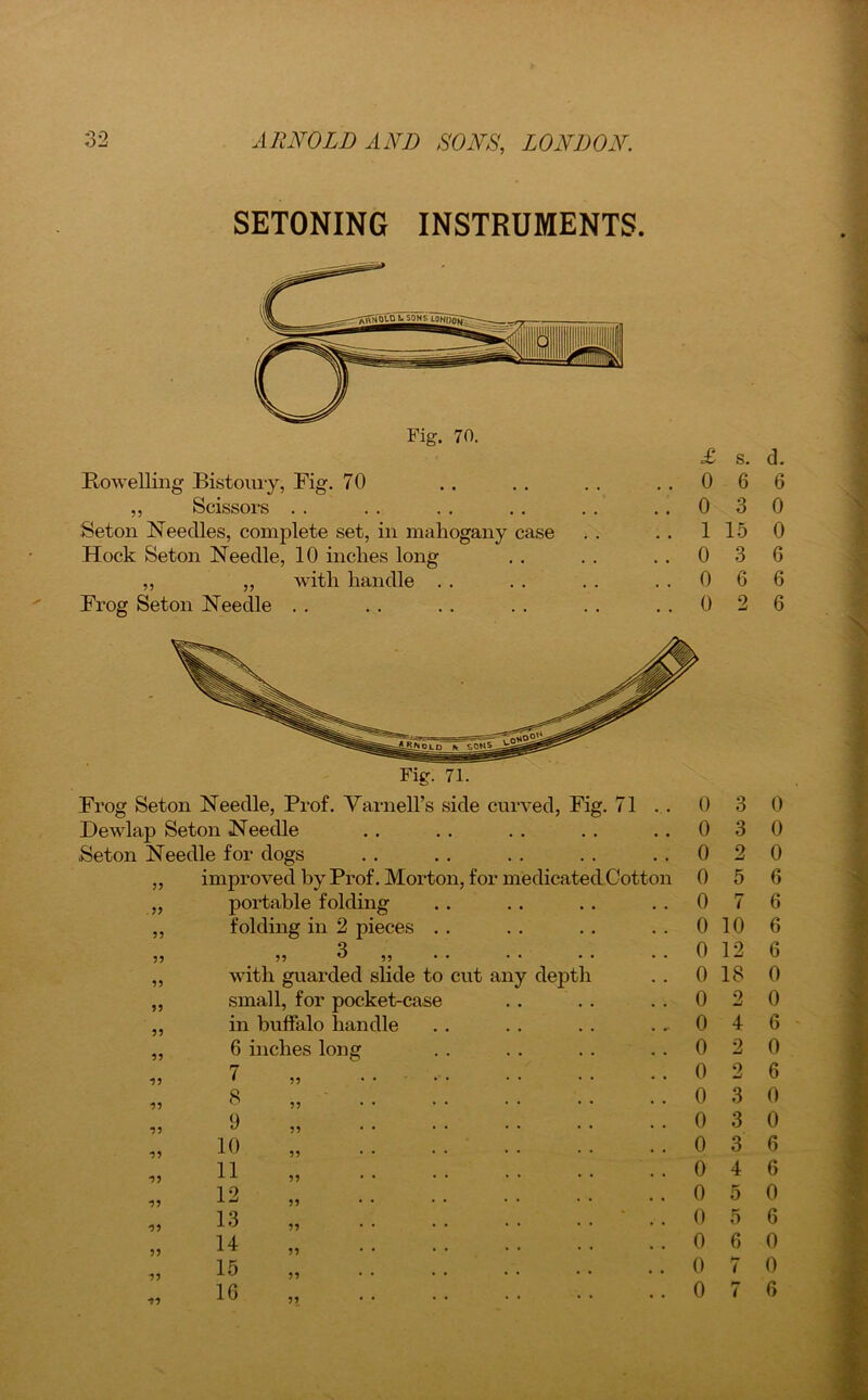 SETONING INSTRUMENTS. Bowelling Bistoury, Fig. 70 .. .. .. ..06 ,, Scissors . . . . . . . . . . ..03 Seton Needles, complete set, in mahogany case . . . . 1 15 Hock Seton Needle, 10 inches long . . . . ..03 ,, „ with handle . . . . . . ..06 Frog Seton Needle . . . . . . . . . . ..02 11 11 11 5? 11 11 11 11 11 11 11 ■5? 11 11 11 11 11 11 1 Cotton Frog Seton Needle, Prof. Varnell’s side curved, Fig. 71 Dewlap Seton Needle Seton Needle for dogs improved by Prof. Morton, for medicate portable folding folding in 2 pieces 5? 3 ,, with guarded slide to cut any depth small, for pocket-case in buffalo handle 6 inches long 7 8 9 10 11 12 13 14 15 16 11 11 11 11 11 11 0 3 0 3 0 0 0 2 5 7 0 10 0 12 0 18 0 0 0 0 0 3 0 3 2 4 2 9 0 3 0 4 0 5 0 5 0 6 0 7 0 7 d. 6 0 0 6 6 6 0 0 0 6 6 6 6 0 0 6 0 6 0 0 6 6 0 6 0 0 6