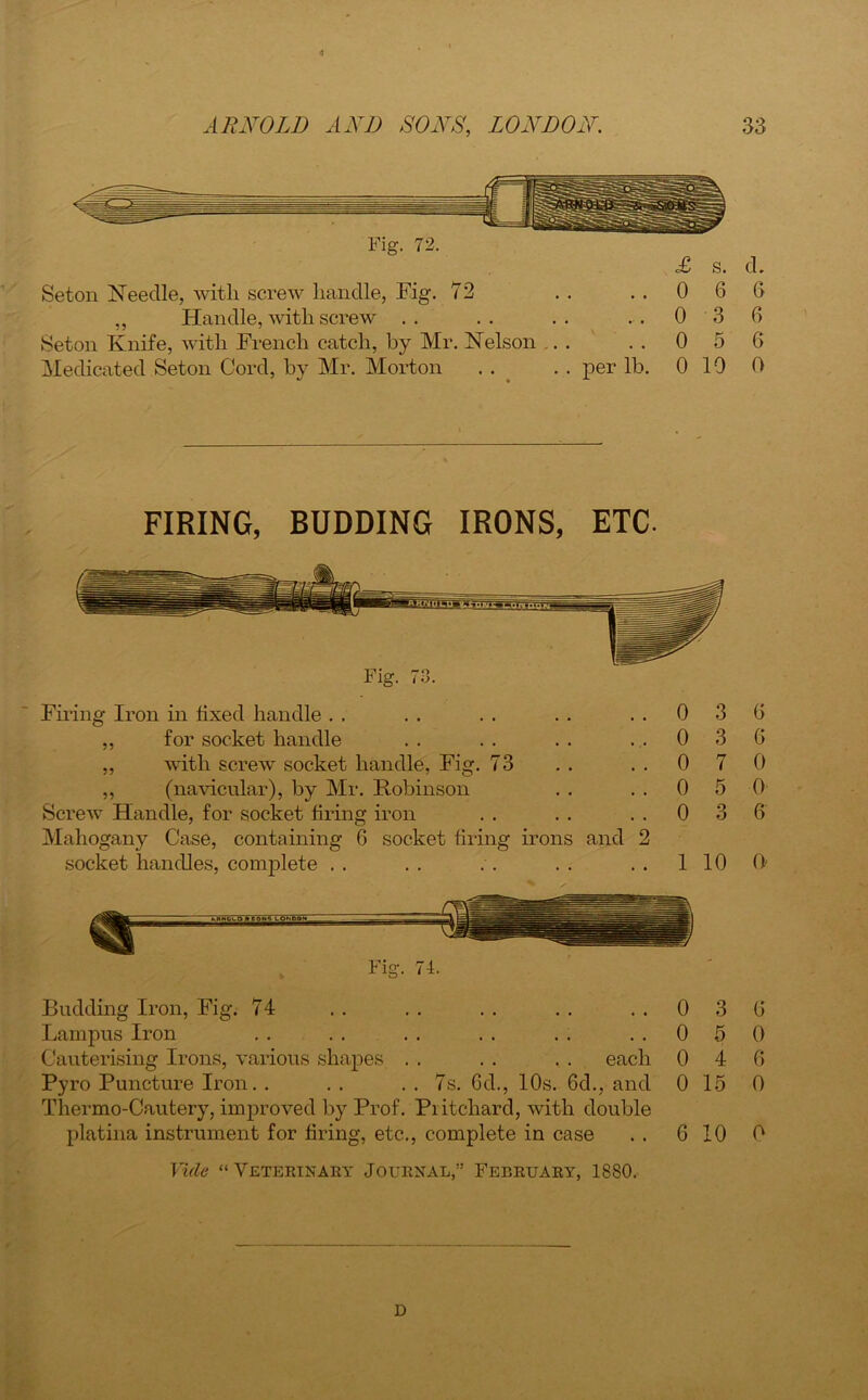 Fig. 72. £ s. d. Seton Needle, with screw handle, Fig. 72 . . ..0 6 6 ,, Handle, with screw . . . . . . ..036 Seton Knife, with French catch, by Mr. Nelson ... ..056 Medicated Seton Cord, by Mr. Morton . . . . per lb. 0 10 0 FIRING, BUDDING IRONS, ETC- Firing Iron in fixed handle . . . . . . . . ..03 ,, for socket handle . . . . . . ..03 ,, with screw socket handle, Fig. 73 . . . . 0 7 „ (navicular), by Mr. Robinson . . . . 0 5 Screw Handle, for socket firing iron . . . . ..03 Mahogany Case, containing 6 socket firing irons and 2 socket handles, complete . . . . . . . . . . 1 10 Fig. 71. Budding Iron, Fig. 74 .. .. .. .. ..03 Lampus Iron , . . . . . . . . . ..05 Cauterising Irons, various shapes . . . . ,. each 0 4 Pyro Puncture Iron. . . . . . 7s. 6d., 10s. 6d., and 0 15 Thermo-Cautery, improved by Prof. Pritchard, with double platina instrument for firing, etc., complete in case . . 6 10 Vide “Veterinary Journal,” February, 1880. 6 6 0 0 6 0' 6 0 6 0 0 D