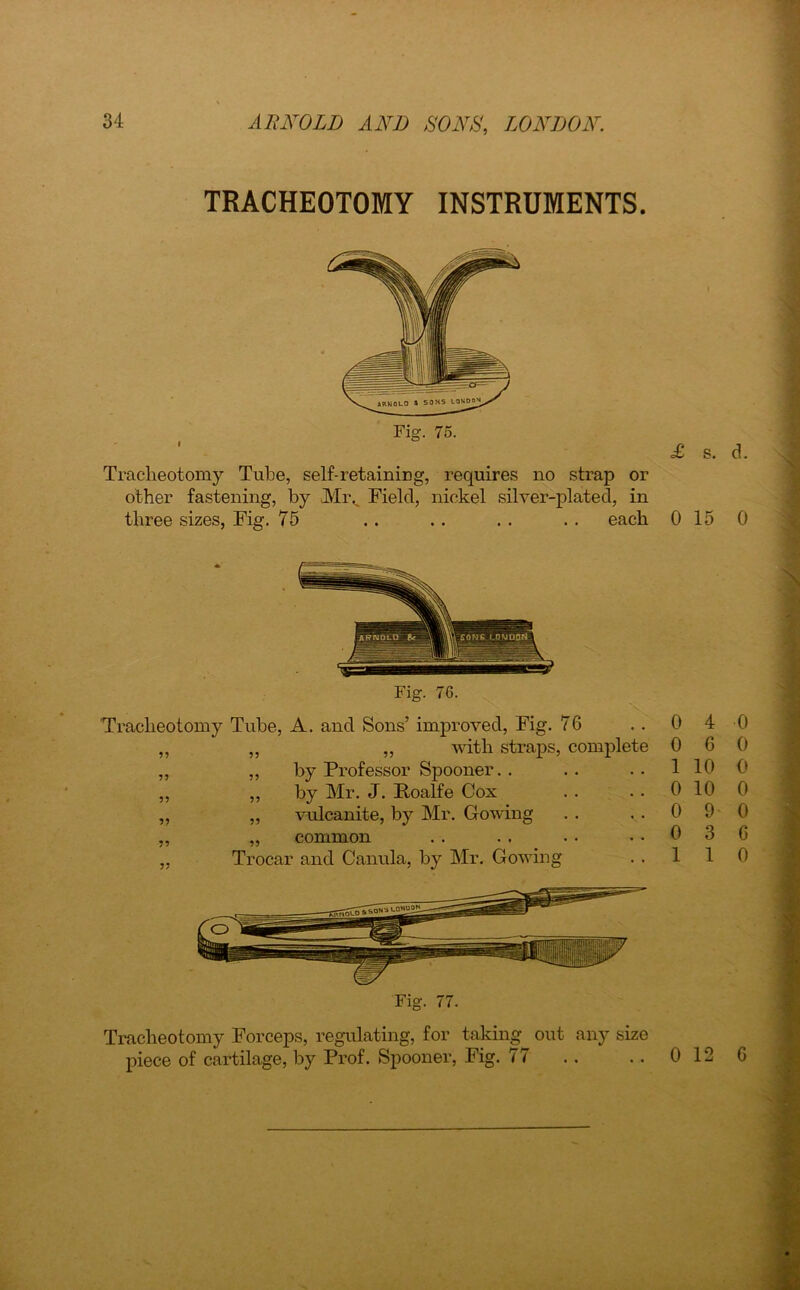 TRACHEOTOMY INSTRUMENTS. Tracheotomy Tube, self-retaining, requires no strap or other fastening, by Mi\ Field, nickel silver-plated, in three sizes, Fig. 75 . . . . . . . . each Tracheotomy Tube, A. and Sons’ improved, Fig. 76 ,, „ ,, with straps, complete ,, „ by Professor Spooner. . ,, ,, by Mr. J. Foalfe Cox „ „ vulcanite, by Mr. Cowing „ „ common „ Trocar and Canula, by Mr. Gowing Tracheotomy Forceps, regulating, for taking out any size piece of cartilage, by Prof. Spooner, Fig. 77 £ s. d. 0 15 0 0 4 0 0 6 0 1 10 0 0 10 0 0 9- 0 0 3 6 1 1 0 0 12 6