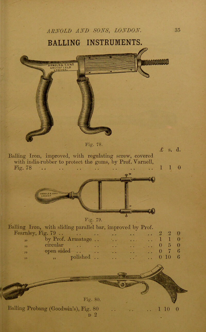 BALLING INSTRUMENTS. Balling Iron, improved, with regulating screw, covered with india-rubber to protect the gums, by Prof. Varnell, Pig. 78 110 Fig. 79. Balling Iron, with sliding parallel bar, improved by Prof. Fearnley, Fig. 79 .. „ by Prof. Armatage . . ,, circular . . . . . . . . ... ., open sided . . ,, ,, polished 2 2 0 110- 0 5 0 0 7 6 0 10 6 Fig. 80. d 2