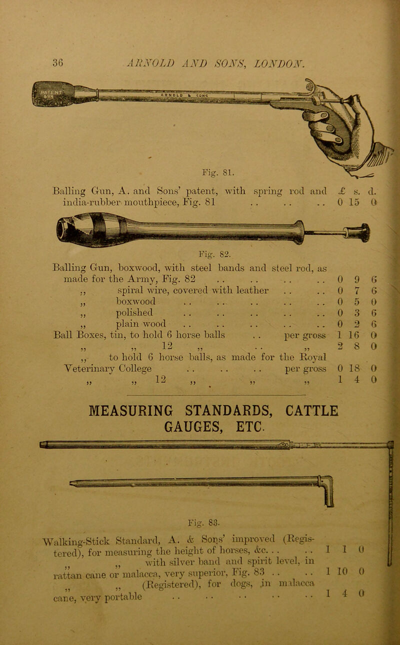Fig. 81. Balling Gun, A. and Sons’ patent, with spring rod and india-rubben mouthpiece, Fig. 81 £ s. d. 0 15 0 Balling Gun, boxwood, with steel bands and steel rod, as made for the Army, Fig. 82 . . ,, spiral wire, covered with leather ,, boxwood ,, polished ,, plain wood Ball Boxes, tin, to hold 6 horse balls . . per gross 12 55 55 55 * * 55 ,, to hold 6 horse balls, as made for the Boyal Veterinary College . . . . . . per gross 0 9 0 7 0 5 0 3 0 2 1 16 2 8 0 18 1 4 6 6 0 6 6 0 0 0 0 MEASURING STANDARDS, CATTLE GAUGES, ETC. Fig. 83. Walking-Stick Standard, A. & Sons’ improved (Blis- tered), for measuring the height of horses, tire. with silver band and spirit level, in rattan cane or malacca, very superior, Fig. 83 . . „ (Begistered), for dogs, .in malacca cane, very portable 1 1 1 10 1 4 0 0 0