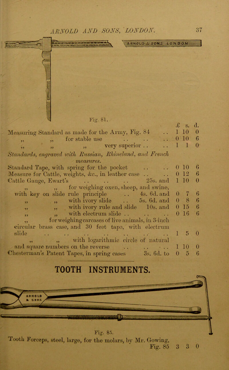 Measuring Standard as made for the Army, Fig. 84 ,, ,, for stable use „ „ „ very superior . . <£ s. d. 1 10 0 0 10 6 1 1 0 Standards, engraved with Russian, Rhineland, and French measures. Standard Tape, with spring for the pocket . . . . 0 10 Measure for Cattle, weights, &c., in leather case . . . . 0 12 Cattle Gauge, Ewart’s . . . . . . 25s. and 1 10 „ ,, for weighing oxen, sheep, and swine, with key on slide rule principle . . 4s. 6d. and 0 7 „ . ,, with ivory slide . . 5s. 6d. and 0 8 „ „ with ivory rule and slide 10s. and 0 15 ,, „ with electrum slide . . . . . . 0 16 ,, for weighing carcases of live animals, in 3-inch circular brass case, and 30 feet tape, with electrum slide . . . . . . . . . . . ..15 „ ,, with logarithmic circle of natural and square numbers on the reverse . . . . . . 110 Chesterman’s Patent Tapes, in spring cases 3s. 6d. to 0 5 6 6 0 6 6 6 6 0 0 6 TOOTH INSTRUMENTS.