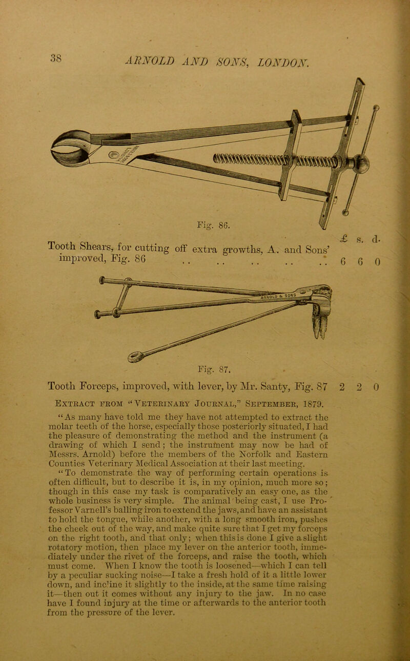 Tooth Shears, for cutting off extra growths, A. and Sons’ improved, Fig. 86 Fig. 87. Extract from “Veterinary Journal,” September, 1S79. “As many have tolcl me they have not attempted to extract the molar teeth of the horse, especially those posteriorly situated, I had the pleasure of demonstrating the method and the instrument (a drawing of which I send; the instrument may now be had of Messrs. Arnold) before the members of the Norfolk and Eastern Counties Veterinary Medical Association at their last meeting. “ To demonstrate the way of performing certain operations is often difficult, but to describe it is, in my opinion, much more so; though in this case my task is comparatively an easy one, as the whole business is very simple. The animal being cast, I use Pro- fessor Varnell’s balling iron to extend the jaws, and have an assistant to hold the tongue, while another, with a long smooth iron, pushes the cheek out of the way, and make quite sure that I get my forceps on the right tooth, and that only; when this is done I give a slight rotatory motion, then place my lever on the anterior tooth, imme- diately under the rivet of the forceps, and raise the tooth, which must come. When I know the tooth is loosened—which I can tell by a peculiar sucking noise—I take a fresh hold of it a little lower down, and inchne it slightly to the inside, at the same time raising it—then out it comes without any injury to the jaw. In no case have I found injury at the time or afterwards to tlic anterior tooth from the pressure of the lever. . ■