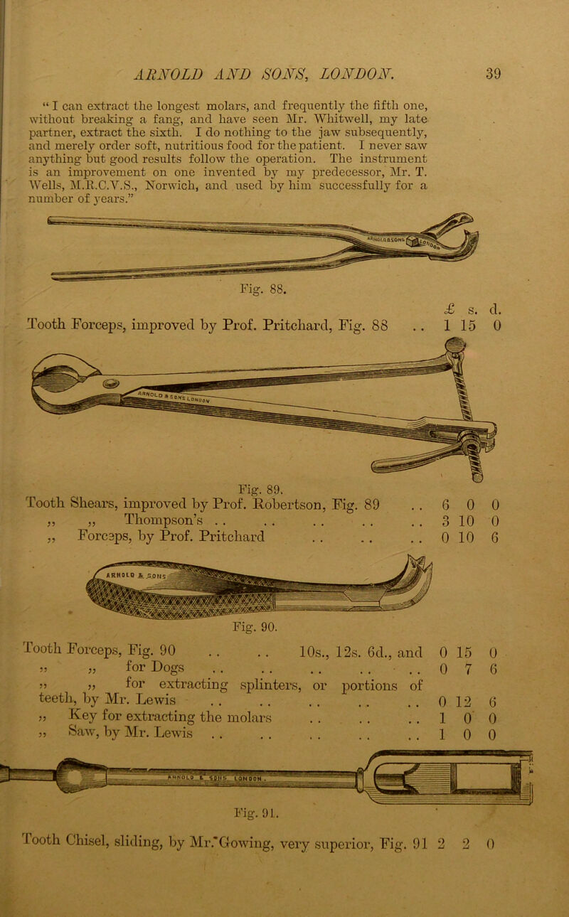 I “ I can extract the longest molars, and frequently the fifth one, without breaking a fang, and have seen Mr. Whitwell, my late partner, extract the sixth. I do nothing to the jaw subsequently, and merely order soft, nutritious food for the patient. I never saw anything but good results follow the operation. The instrument is an improvement on one invented by my predecessor, Mr. T. Wells, M.R.C.V.S., Norwich, and used by him successfully for a number of years.” Fig. 88. £ s. d. Tooth Forceps, improved by Prof. Pritchard, Fig. 88 . . 115 0 Fig. 89. Tooth Shears, improved by Prof. Robertson, Fig. 89 ..6 0 0 „ „ Thompson’s . . . . . . . . ..3100 „ Forceps, by Prof. Pritchard . . . . . . 0 10 6 Fig. 90. Tooth Forceps, Fig. 90 .. .. 10s., 12s. 6d., and 0 15 0 „ » for Dogs ..076 55 for extracting splinters, or portions of teeth, by Mr. Lewis .. .. .. .. ..0126 55 Key for extracting the molars . . . . ..100 „ Saw, by Mr. Lewis .. .. .. .. ..100 Fig. 91. looth Chisel, sliding, by Mr.*Cowing, very superior, Fig. 912 2 0
