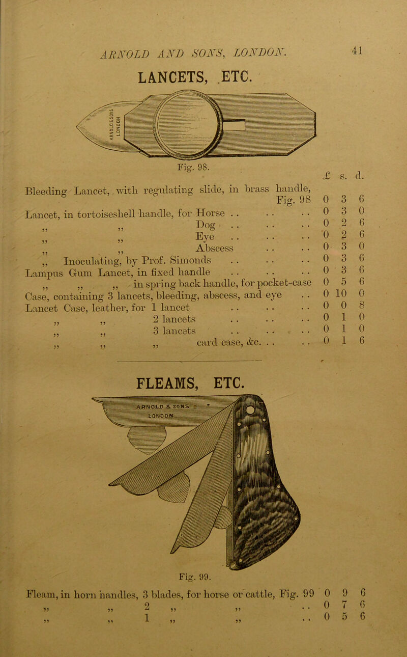 LANCETS, ETC. Fig. 98. Bleeding Lancet, with regulating slide, in brass handle. Lancet, in tortoiseshell handle, for Horse . . Fig. 98 99 99 99 9 ^ 99 99 99 Dog Eye Abscess Inoculating, by Prof. Simonds Lampus Gum Lancet, in fixed handle ,, ,, in spring back handle, for pocket-case Case, containing 3 lancets, bleeding, abscess, and eye Lancet Case, leather, for 1 lancet 2 lancets 3 lancets card case, &c. . . 99 99 99 99 99 99 99 £ s. 0 3 0 3 0 0 0 0 0 0 2 2 3 3 3 5 0 10 0 0 0 1 0 1 0 1 d. 6 0 G 6 0 6 6 6 0 8 0 0 6 FLEAMS, ETC. Fig. 09. Fleam, in horn handles, 3 blades, for horse or cattle, Fig. 99 9 JJ ^ >* »» 1 V 0 0 0 9 G 7 G 5 G