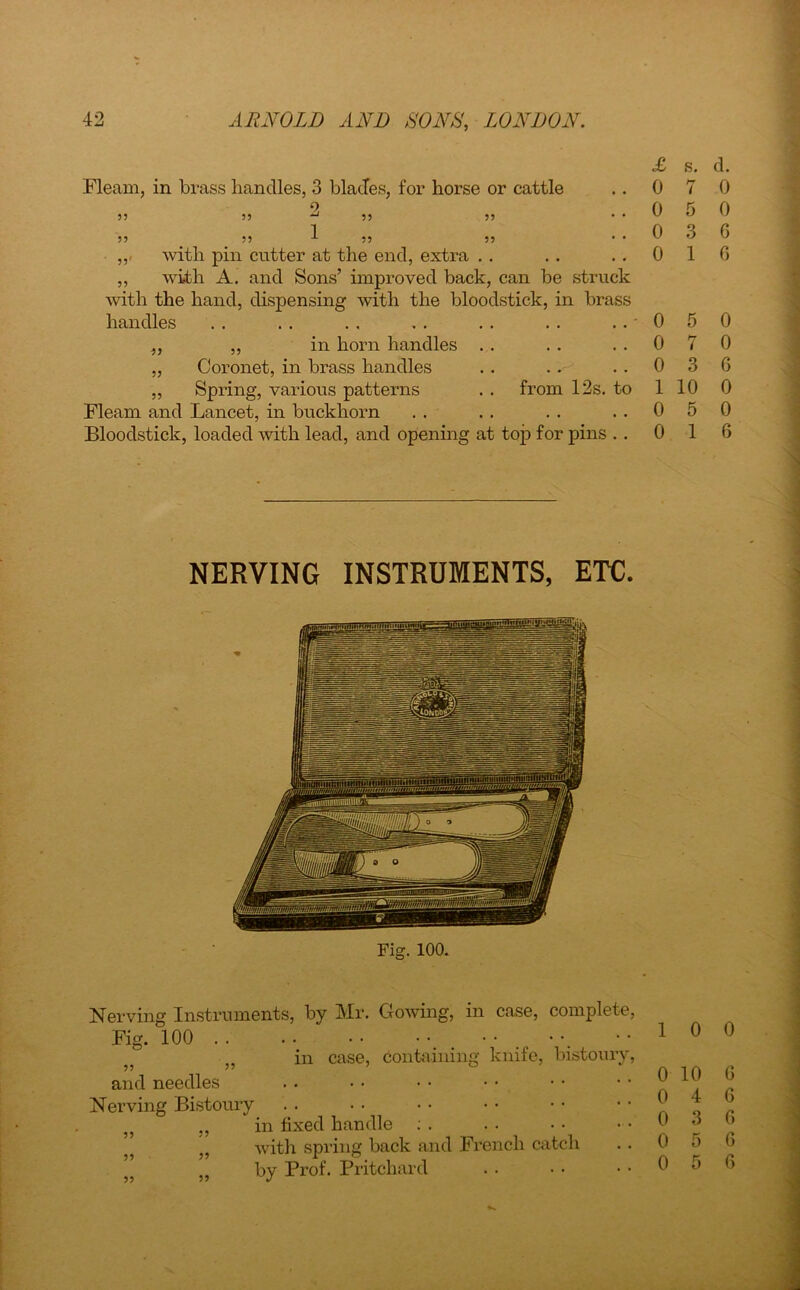Fleam, in brass handles, 3 blades, for horse or cattle 2 55 55 ^ 55 55 55 55 1 55 55 ,,< with pin cutter at the end, extra ,, with A. and Sons’ improved back, can be struck with the hand, dispensing with the bloodstick, in brass handles ,, ,, in horn handles „ Coronet, in brass handles „ Spring, various patterns . . from 12s. to Fleam and Lancet, in buckhorn Bloodstick, loaded with lead, and opening at top for pins . . £ s. d. 0 7 0 0 5 0 0 3 6 0 1 6 0 5 0 0 7 0 0 3 6 1 10 0 0 5 0 0 1 6 NERVING INSTRUMENTS, ETC. Fig. 100. Nerving Instruments, by Fig. 100 .. Mr. Clowing, in case, complete, case, containing knife, bistoury, and needles Nerving Bistoury „ in fixed handle : . ” with spring back and French catch „ by Prof. Pritchard 1 0 0 0 10 6 0 4 6 0 3 6 0 5 6 0 5 6