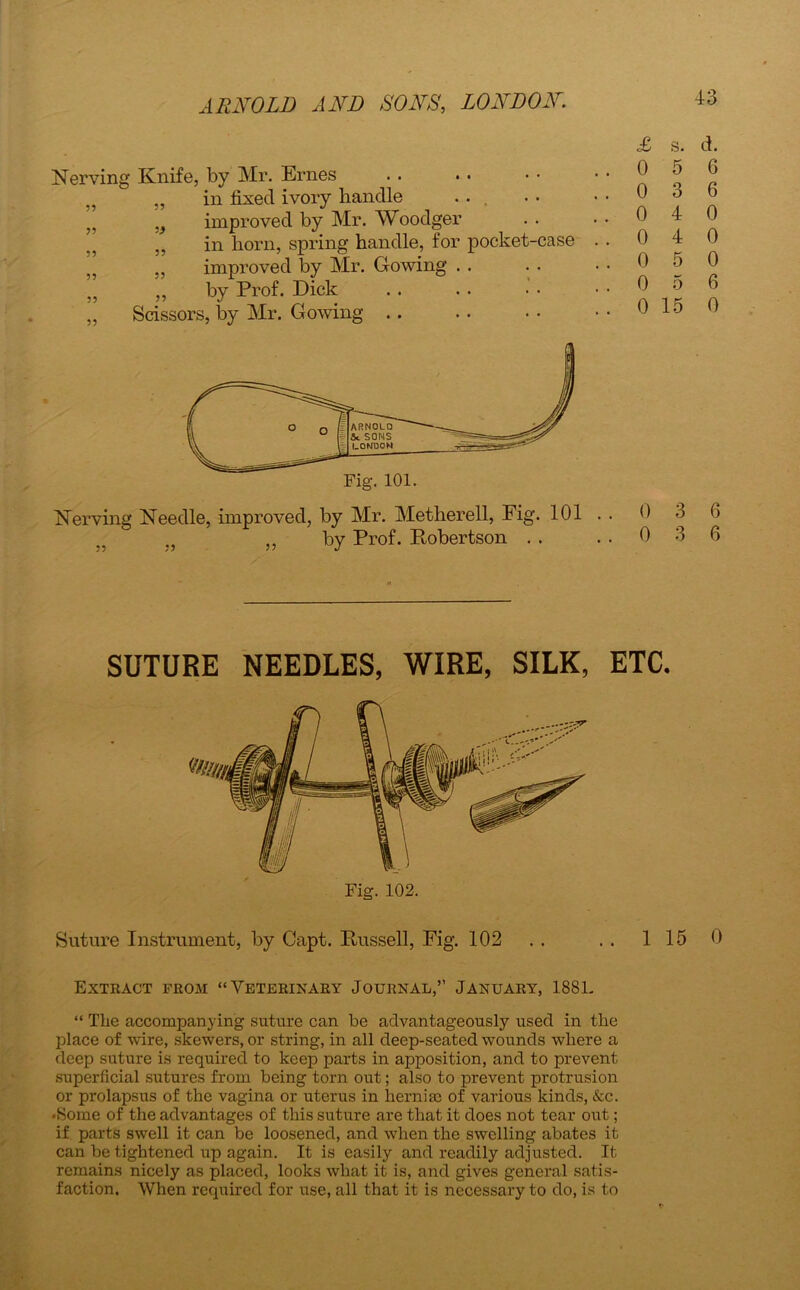 Nerving Knife, by Mr. Ernes „ „ in fixed ivory handle ... i9 improved by Mr. Woodger J5 in liorn, spring handle, for pocket-case „ ,, improved by Mr. Growing . . „ ,, by Prof. Dick „ Scissors, by Mr. G owing . . Nerving Needle, improved, by Mr. Metherell, Fig. 101 }J ,, by Prof. Robertson . . £ s. d. 0 5 6 0 3 6 0 4 0 0 4 0 0 5 0 0 5 6 0 15 0 0 3 6 0 3 6 SUTURE NEEDLES, WIRE, SILK, ETC. Suture Instrument, by Capt. Russell, Fig. 102 . . . . 115 0 Extract from “Veterinary Journal,” January, 1881. “ The accompanying suture can be advantageously used in the place of wire, skewers, or string, in all deep-seated wounds where a deep suture is required to keep parts in apposition, and to prevent superficial sutures from being torn out; also to prevent protrusion or prolapsus of the vagina or uterus in hernia; of various kinds, &c. •Some of the advantages of this suture are that it does not tear out; if parts swell it can be loosened, and when the swelling abates it can be tightened up again. It is easily and readily adjusted. It remains nicely as placed, looks what it is, and gives general satis- faction, When required for use, all that it is necessary to do, is to