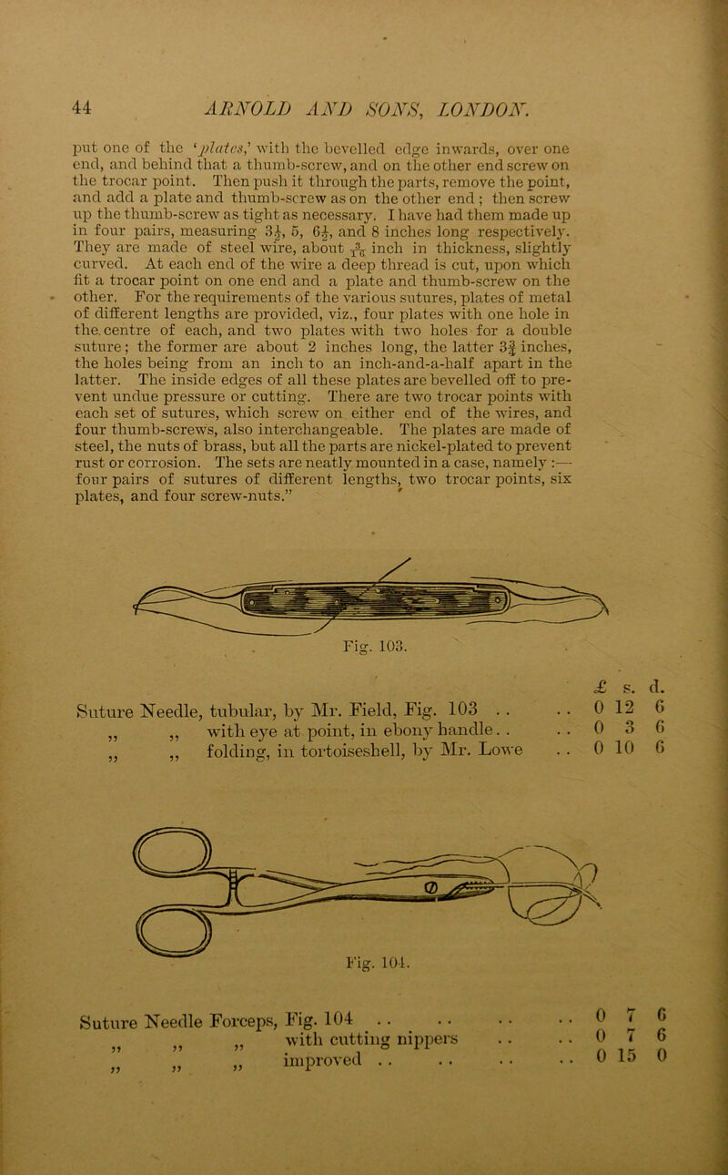 put one of the ‘plates] with the bevelled edge inwards, over one end, and behind that a thumb-screw, and on the other end screw on the trocar point. Then push it through the parts, remove the point, and add a plate and thumb-screw as on the other end ; then screw up the thumb-screw as tight as necessary. I have had them made up in four pairs, measuring 3£, 5, 6£, and 8 inches long respectively. They are made of steel wire, about ^ inch jn thickness, slightly curved. At each end of the wire a deep thread is cut, upon which fit a trocar point on one end and a plate and thumb-screw on the other. For the requirements of the various sutures, plates of metal of different lengths are provided, viz., four plates with one hole in the. centre of each, and two plates with two holes for a double suture; the former are about 2 inches long, the latter 3| inches, the holes being from an inch to an incli-and-a-half apart in the latter. The inside edges of all these plates are bevelled off to pre- vent undue pressure or cutting. There are two trocar points with each set of sutures, which screw on either end of the wires, and four thumb-screws, also interchangeable. The plates are made of steel, the nuts of brass, but all the parts are nickel-plated to prevent rust or corrosion. The sets are neatly mounted in a case, namely :— four pairs of sutures of different lengths, two trocar points, sis plates, and four screw-nuts.” Fig. 103. £ S. d. Suture Needle, tubular, by Mr. Field, Fig. 103 . . . . 0 12 6 ,, ,, with eye at point, in ebony Handle. . .. 0 3 G „ ,, folding, in tortoiseshell, by Mr. Lowe . . 0 10 6 Suture Needle Forceps, Fig. 104 . . „ „ with cutting nippers ” ,, „ improved .. 0 7 6 0 7 G 0 15 0