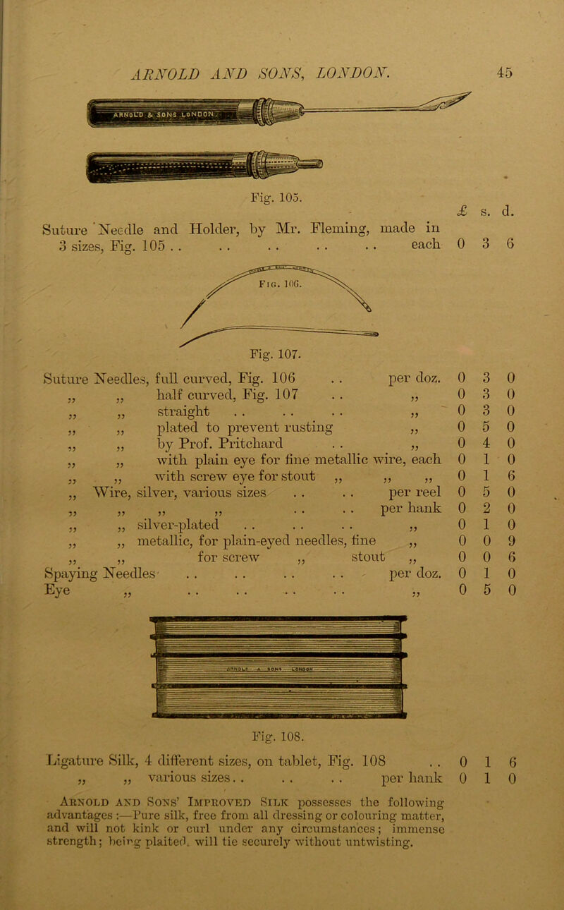 Fig. 105. £ s. d. Suture Needle and Holder, by Mr. Fleming, made in 3 sizes, Fig. 105 . . . . . . . . • • each 0 3 6 Suture Needles, full curved, Fig. 106 55 55 55 55 55 55 55 55 55 55 55 55 55 55 55 55 5? half curved. Fig. 107 per doz. 55 55 55 55 straight plated to prevent rusting by Prof. Pritchard with plain eye for fine metallic wire, each with screw eye for stout ,, ,, „ Wire, silver, various sizes . . . . per reel ,, ,, . . . . per hank silver-plated metallic, for plain-eyed needles, fine for screw ,, stout Spaying Needles- . . . . . . . . per doz. Eye 55 55 55 55 55 55 55 3 3 3 5 4 1 0 1 55 55 0 0 0 0 0 0 6 0 5 0 0 2 0 0 1 0 0 0 9 0 0 6 1 0 5 0 0 0 Fig. 108. Ligature Silk, 4 different sizes, on tablet, Fig. 108 ..016 „ „ various sizes. . . . . . per hank 0 10 Arnold and Sons’ Improved Silk possesses the following advantages :—Pure silk, free from all dressing or colouring matter, and will not kink or curl under any circumstances; immense strength; being plaited, will tie securely without untwisting.