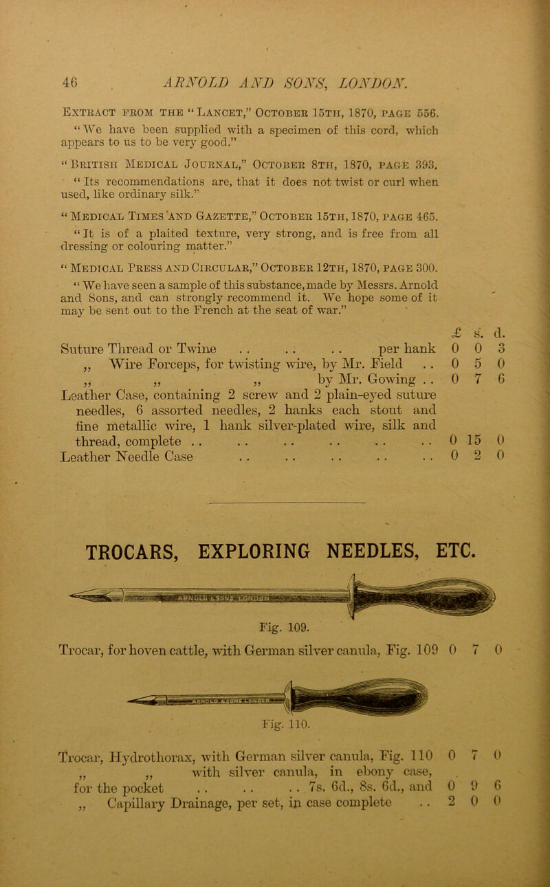 Extract from the “Lancet,” October 15th, 1870, page 556. “ We have been supplied with a specimen of this cord, which appears to us to be very good.” “British Medical Journal,” October 8th, 1870, page .393. “ Its recommendations are, that it does not twist or curl when used, like ordinary silk.” “ Medical Times'and Gazette,” October 15tii, 1870, page 465. “ It is of a plaited texture, very strong, and is free from all dressing or colouring matter.” “ Medical Press and Circular,” October 12th, 1870, page 300. “We have seen a sample of this substance, made by Messrs. Arnold and Sons, and can strongly recommend it. We hope some of it may be sent out to the French at the seat of war.” £ s. Suture Thread or Twine . . . . . . per hank 0 0 „ Wire Forceps, for twisting wire, by Mr. Field . . 0 5 „ „ „ by Mr. Go wing . . 0 7 Leather Case, containing 2 screw and 2 plain-eyed suture needles, 6 assorted needles, 2 hanks each stout and fine metallic wire, 1 hank silver-plated wire, silk and thread, complete . . . . . . . . . . 0 15 0 Leather Needle Case .. .. .. .. ..020 TROCARS, EXPLORING NEEDLES, ETC. Fig. 109. Trocar, for hoven cattle, with German silver canula, Fig. 109 0 7 0 Trocar, Hydrothorax, with German silver canula, Fig. 110 0 7 0 „ „ with silver canula, in ebony case, for the pocket . . . . . . 7s. Gd., 8s. 6d., and 0 9 G „ Capillary Drainage, per set, in case complete . . 2 0 0 CO o CD