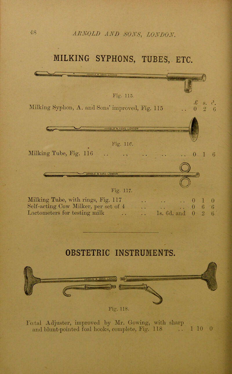 MILKING SYPHONS, TUBES, ETC. Fig. 115. Milking Syphon, A. and Sons’ improved, Fig. 115 £ s 0 2 6 d. Fig. 11C. Milking Tube, Fig. 116 0 1 6 Milking Tube, with rings, Fig. 117 Self-acting Cow Milker, per set of 4 Lactometers for testing milk ..010 ..0 6 6 Is. 6d. and 0 2 6 OBSTETRIC INSTRUMENTS. Fig. 118. Foetal Adjuster, improved by Mr. Cowing, with sharp and blunt-pointed foal hooks, complete, Fig. 118 .. 1 10 0