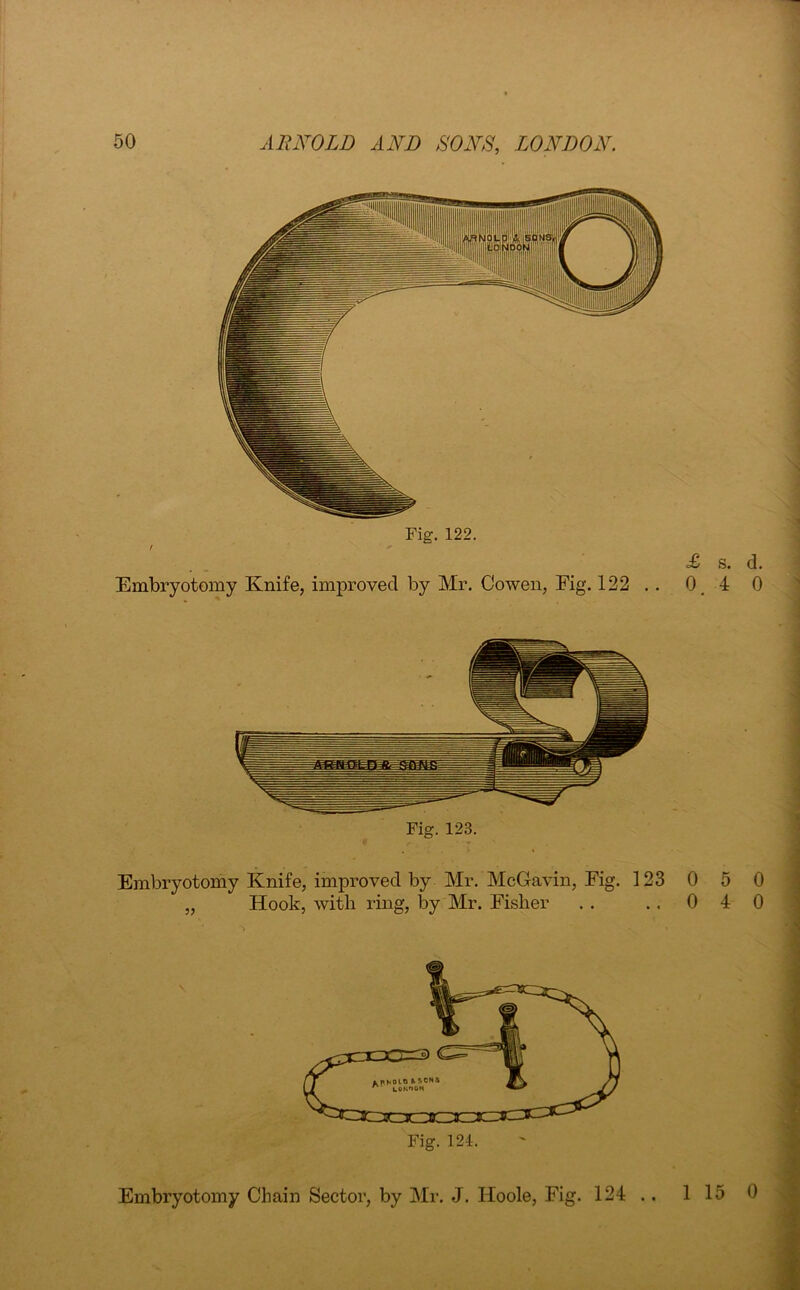 Fig. 122. r  Embryotomy Knife, improved by Mr. Cowen, Fig. 122 Fig. 123. Embryotomy Knife, improved by Mr. McGavin, Fig. 123 „ Hook, with ring, by Mr. Fisher Embryotomy Chain Sector, by Mr. J. Iloole, Fig. 124 .. £ s. d. 0.4 0 0 5 0 0 4 0 15 0