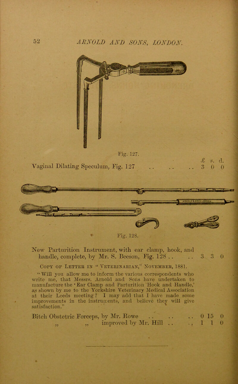 Fig. 127. Vaginal Dilating Speculum, Fig. 127 3 s. d. 0 0 Fig. 12S. New Parturition Instrument, with ear clamp, hook, and handle, complete, by Mr. S. Beeson, Fig. 128 . . . . 3 3 0 Copy of Letter in “ Veterinarian, November, 1881. “ Will you allow me to inform the various correspondents who write me, that Messrs. Arnold and Sons have undertaken to manufacture the ‘ Ear Clamp and Parturition Hook and Handle,’ as shown by me to the Yorkshire Veterinary Medical Association at their Leeds meeting ? I may add that I have made some improvements in the instruments, and believe they will give satisfaction.” Bitch Obstetric Forceps, by Mr. Howe improved by Mr. Hill 0 15 0 1 1 0 ??