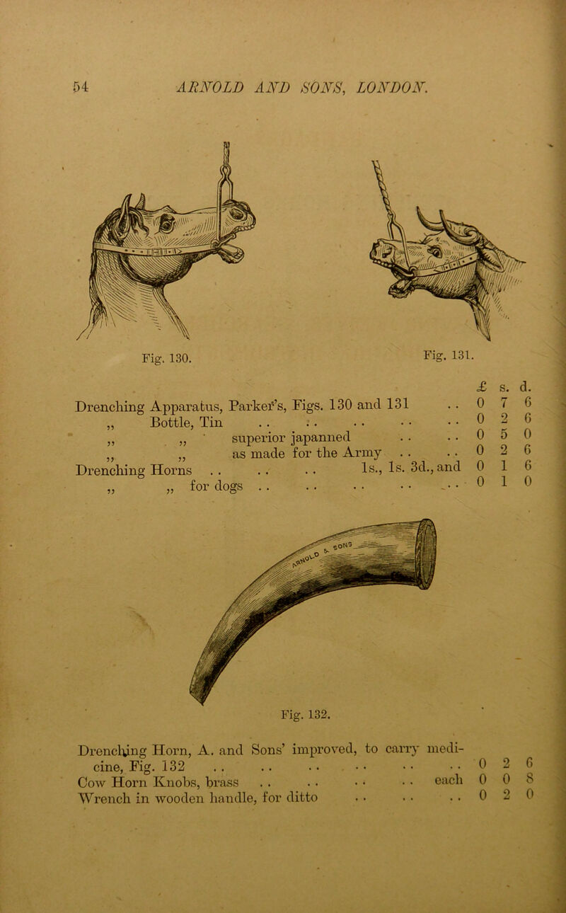 Fig. 130. Fig. 131. £ Drenching Apparatus, Parker’s, Figs. 130 and 131 . . 0 Bottle, Tin . . . . . • • • . . 0 superior japanned . . . . 0 as made for the Army . . . . 0 Drenching Horns . . . . . . Is., Is. 3d., and 0 „ „ for dogs 0 Drenching Horn, A. and Sons’ improved, to carry medi- cine, Fig. 132 . . . . . • • • • • 0 Cow Horn Knobs, brass . . . . • • • • each 0 Wrench in wooden handle, for ditto . • • • . . 0