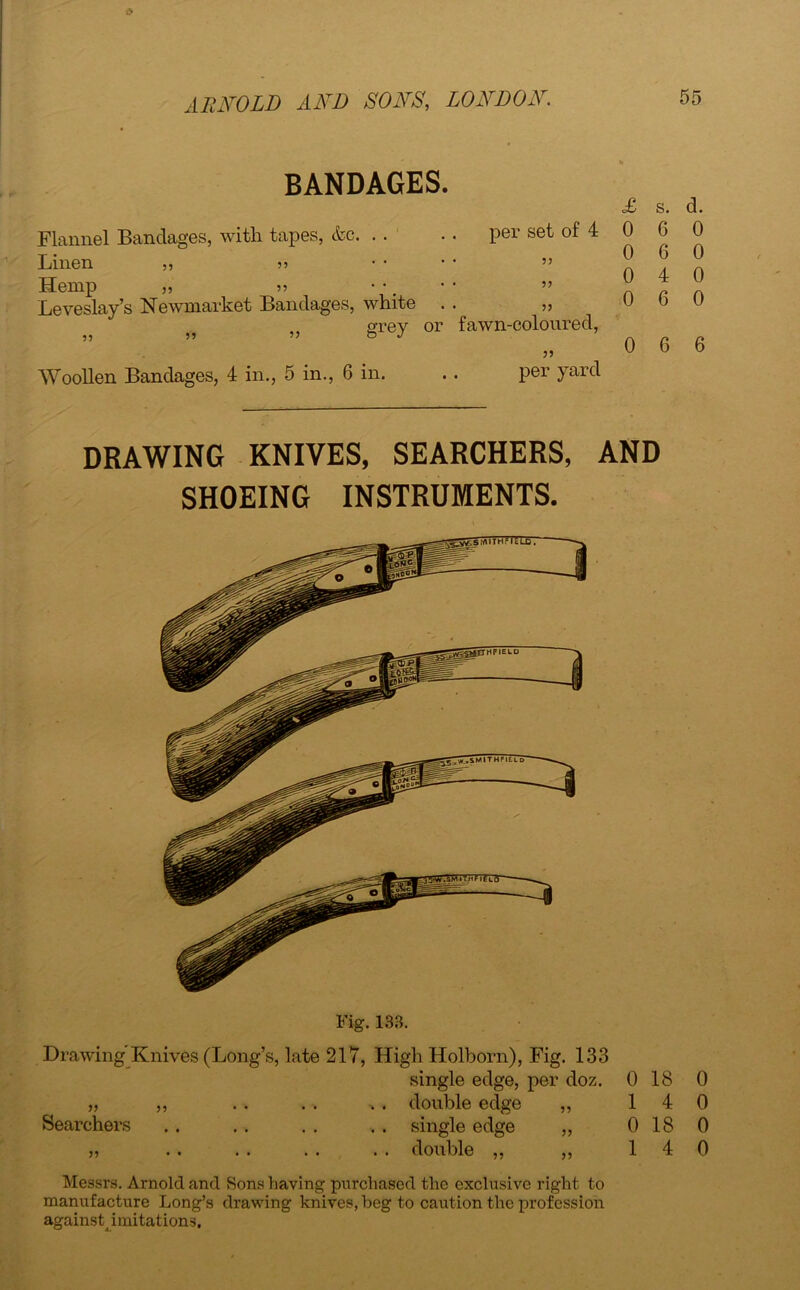 BANDAGES. £ Flannel Bandages, with tapes, &c per set of 4 0 Linen „ .... „ Hemp „ „ •• ” n Leveslay’s Newmarket Bandages, white . . „ u 5> grey or fawn-coloured, Woollen Bandages, 4 in., 5 in., 6 in. . . per yard s. d. 6 0 6 0 4 0 6 0 6 6 DRAWING KNIVES, SEARCHERS, AND SHOEING INSTRUMENTS. Fig. 138. Drawing Knives (Long’s, late 217, High Holborn), Fig. 133 single edge, per doz. 0 18 0 „ „ . . . . . double edge „ 14 0 Searchers . . . . . . . . single edge „ 0 18 0 „ .. .. . . . . double ,, ,, 14 0 Messrs. Arnold and Sons having purchased the exclusive right to manufacture Long’s drawing knives, beg to caution the profession againstpmitations.