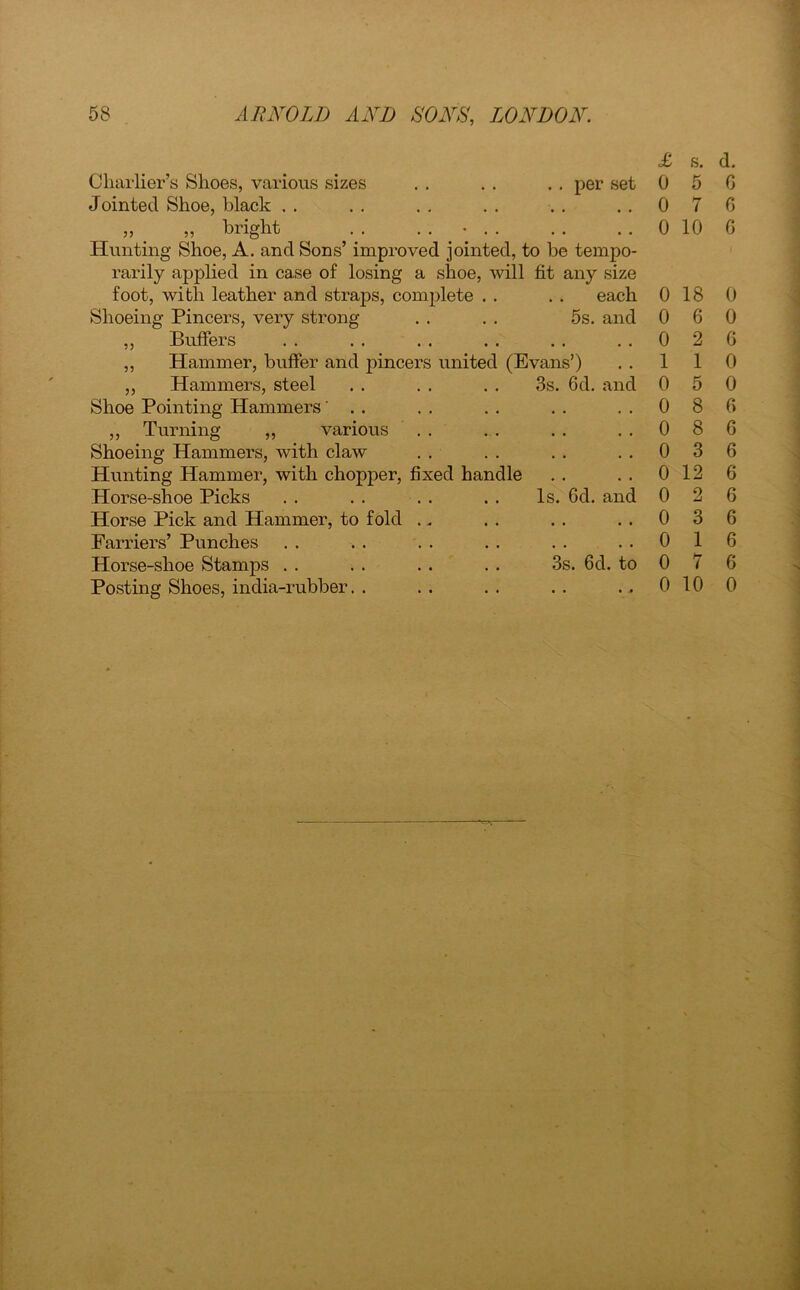 Charlier’s Shoes, various sizes . . . . . . per set Jointed Shoe, black . . „ . „ bright . . . . • Hunting Shoe, A. and Sons’ improved jointed, to be tempo- rarily applied in case of losing a shoe, will fit any size foot, with leather and straps, complete . . . . each Shoeing Pincers, very strong . . . . 5s. and ,, Buffers ,, Hammer, buffer and pincers united (Evans’) ,, Hammers, steel . . . . . . 3s. 6d. and Shoe Pointing Hammers' . . ,, Turning „ various Shoeing Hammers, with claw Hunting Hammer, with chopper, fixed handle Horse-shoe Picks . . . . . . . . Is. 6d. and Horse Pick and Hammer, to fold Farriers’ Punches Horse-shoe Stamps . . . . . . . . 3s. 6d. to Posting Shoes, india-rubber. . £ s. d. 0 5 G 0 7 G 0 10 G 0 18 0 0 6 0 0 2 G 1 1 0 0 5 0 0 8 G 0 8 6 0 3 6 0 12 6 0 2 6 0 3 6 0 1 6 0 7 6 0 10 0