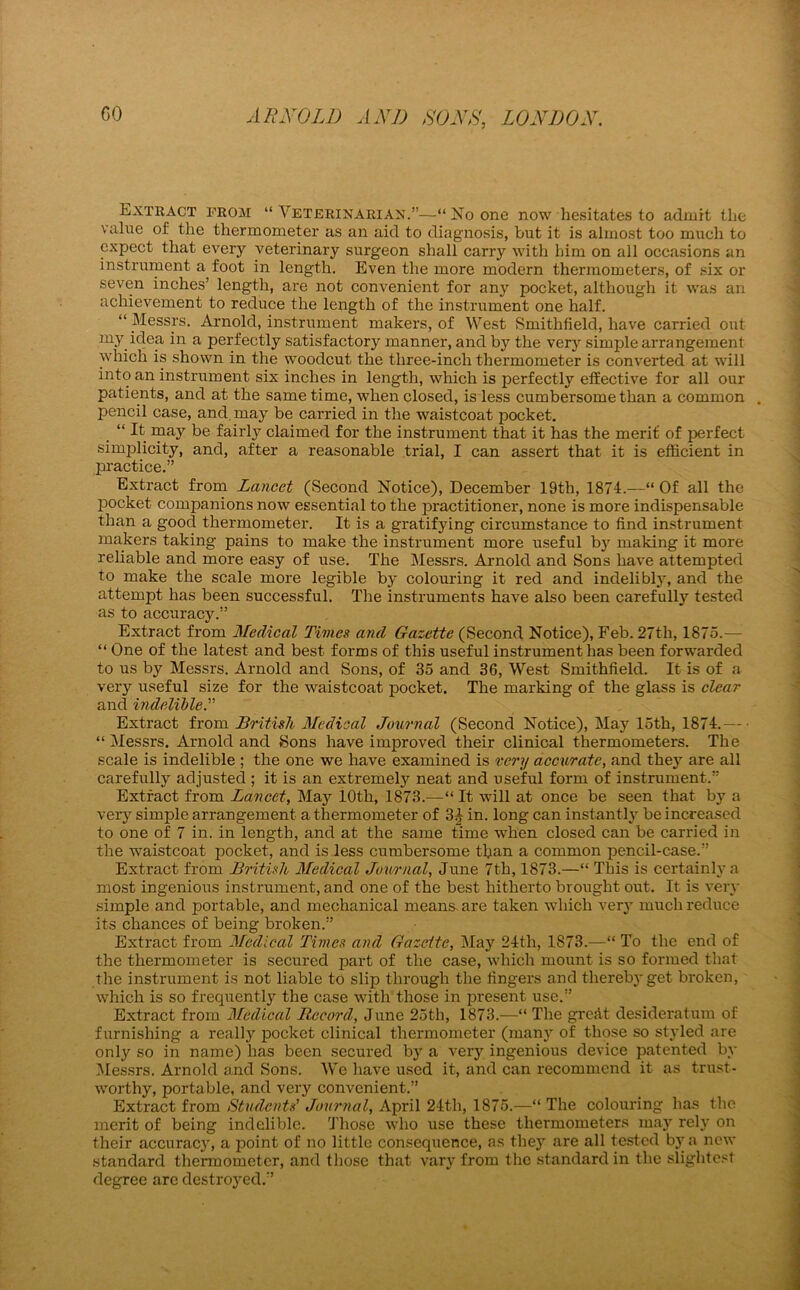 Extract from “ Veterinarian.”—“ No one now hesitates to admit the value of the thermometer as an aid to diagnosis, but it is almost too much to expect that every veterinary surgeon shall carry with him on all occasions an instrument a foot in length. Even the more modern thermometers, of six or seven inches’ length, are not convenient for any pocket, although it was an achievement to reduce the length of the instrument one half. “ Messrs. Arnold, instrument makers, of West Smithfield, have carried out my idea in a perfectly satisfactory manner, and by the very simple arrangement which is shown in the woodcut the three-inch thermometer is converted at will into an instrument six inches in length, which is perfectly effective for all our patients, and at the same time, when closed, is less cumbersome than a common pencil case, and. may be carried in the waistcoat pocket. “ It may be fairly claimed for the instrument that it has the merit of perfect simplicity, and, after a reasonable trial, I can assert that it is efficient in practice.” Extract from Lancet (Second Notice), December 19th, 1874.—“ Of all the pocket companions now essential to the practitioner, none is more indispensable than a good thermometer. It is a gratifying circumstance to find instrument makers taking pains to make the instrument more useful bjr making it more reliable and more easy of use. The Messrs. Arnold and Sons have attempted to make the scale more legible by colouring it red and indelibly, and the attempt has been successful. The instruments have also been carefully tested as to accuracy.” Extract from Medical Times and Gazette (Second Notice), Feb. 27th, 1875.— “ One of the latest and best forms of this useful instrument has been forwarded to us by Messrs. Arnold and Sons, of 35 and 36, West Smithfield. It is of a very useful size for the waistcoat pocket. The marking of the glass is clear and indelible Extract from British Medical Journal (Second Notice), May 15th, 1874.— “ Messrs. Arnold and Sons have improved their clinical thermometers. The scale is indelible ; the one we have examined is very accurate, and they are all carefully adjusted ; it is an extremely neat and useful form of instrument.” Extract from Lancet, May 10th, 1873.—“ It will at once be seen that by a very simple arrangement a thermometer of 3^ in. long can instantly be increased to one of 7 in. in length, and at the same time when closed can be carried in the waistcoat pocket, and is less cumbersome than a common pencil-case.” Extract from British Medical Journal, June 7th, 1873.—“ This is certainly a most ingenious instrument, and one of the best hitherto brought out. It is very simple and portable, and mechanical means are taken which very much reduce its chances of being broken.” Extract from Medical Times and Gazette, May 24th, 1873.—“ To the end of the thermometer is secured part of the case, which mount is so formed that the instrument is not liable to slip through the fingers and thereby get broken, which is so frequently the case with those in present use.” Extract from Medical Record, June 25th, 1873.—“ The grefft desideratum of furnishing a really pocket clinical thermometer (many of those so staffed are only so in name) has been secured by a very ingenious device patented by Messrs. Arnold and Sons. We have used it, and can recommend it as trust- worthy, portable, and very convenient.” Extract from Students’ Journal, April 24th, 1875.—“ The colouring has the merit of being indelible. Those who use these thermometers may rely on their accuracy, a point of no little consequence, as they are all tested by a new standard thermometer, and those that vary from the standard in the slightest degree are destroyed.”
