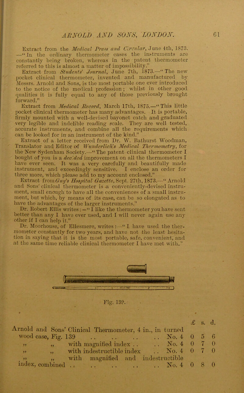 Extract from the Medical Press and Circular, June 4th, 1873. —“ In the ordinary thermometer cases the instruments are constantly being broken, whereas in the patent thermometer referred to this is almost a matter of impossibility.” Extract from Students' Journal, June 7tli, 1873.—“The new pocket clinical thermometer, invented and manufactured by Messrs. Arnold and Sons, is the most portable one ever introduced to the notice of the medical profession ; whilst in other good qualities it is fully equal to any of those previously brought forward.” Extract from Medical Record, March 17th, 1875.—“ This little pocket clinical thermometer has manjr advantages. It is portable, firmly mounted with a well-devised bayonet catch and graduated very legible and indelible reading scale. They are well tested, accurate instruments, and combine all the requirements which can be looked for in an instrument of the kind.” Extract of a letter received from Dr. W. Bathurst Woodman, Translator and Editor of Wunderlich's Medical Thermometry, for the New Sydenham Society.—The patent clinical thermometer I bought of you is a decided improvement on all the thermometers I have ever seen. It was a very carefully and beautifully made instrument, and exceedingly sensitive. I enclose an order for three more, which please acid to my account enclosed.” Extract from Guy's Hospital Gazette, Sept. 27th, 1873.—“ Arnold and Sons' clinical thermometer is -a conveniently-devised instru- ment, small enough to have all the conveniences of a small instru- ment, but which, by means of its case, can be so elongated as to have the advantages of the larger instruments.” Dr. Robert Ellis writes : — “ I like the thermometer you have sent better than any I have ever used, and I will never again use an- other if I can help it.” Dr. Moorhouse, of Ellesmere, writes “ I have used the ther- mometer constantly for two years, and have not the least hesita- tion in saying that it is the most portable, safe, convenient, and at the same time reliable clinical thermometer I have met with.” Fig. 13?. • « £ s. d. Arnold and Sons’ Clinical Thermometer, 4 in., in turned wood case, Pig. 139 . . . . . . . . No. 4 0 5 G „ „ with magnified index . . No. 4 0 7 0 „ „ with indestructible index . . No. 4 0 7 0 >> ,, with magnified and indestructible index, combined . f .. .. .. .. No. 4080