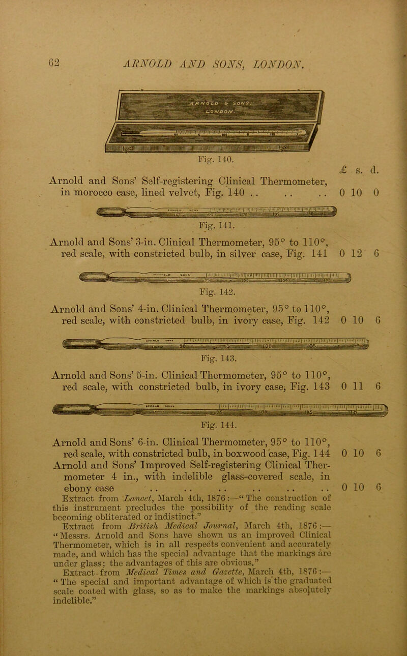 Fig. 140. Arnold and Sons’ Self-registering Clinical Thermometer, in morocco case, lined velvet, Fig. 140 . . £ s. d. 0 10 0 Fig. 141. Arnold and Sons’ 3-in. Clinical Thermometer, 95° to 110°, red scale, with constricted bulb, in silver case, Fig. 141 0 12 6 Fig. 142. Arnold and Sons’ 4-in. Clinical Thermometer, 95° to 110°, red scale, with constricted bulb, in ivory case, Fig. 142 0 10 6 Fig. 143. Arnold and Sons’ 5-in. Clinical Thermometer, 95° to 110°, red scale, with constricted bulb, in ivory case, Fig. 143 Oil 6 Fig. 144. Arnold and Sons’ 6-in. Clinical Thermometer, 95° to 110°, red scale, with constricted bulb, in boxwood case, Fig. 144 0 10 6 Arnold and Sons’ Improved Self-registering Clinical Ther- mometer 4 in., with indelible glass-covered scale, in ebony case . . . . . . . . . . 0 10 6 Extract from Lancet, March 4th, 1876:—“The construction of this instrument precludes the possibility of the reading scale becoming obliterated or indistinct.” Extract from British Medical Journal, March 4th, 1876 :— “ Messrs. Arnold and Sons have shown us an improved Clinical Thermometer, which is in all respects convenient and accurately made, and which has the special advantage that the markings arc under glass; the advantages of this are obvious. ” Extract-from Medical Times and Gazette, March 4th, 1876:— “ The .special and important advantage of which is'the graduated scale coated with glass, so as to make the markings absolutely indelible.”