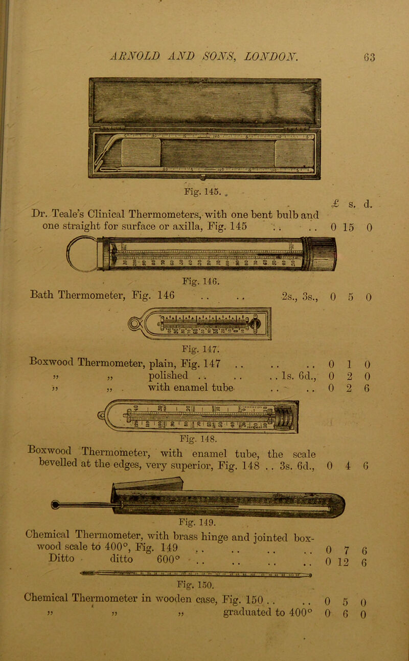 Fig. 145. . Dr. Teale's Clinical Thermometers, with one bent bulb and one straight for surface or axilla, Fig. 145 . . £ s. d. 0 15 0 Fig. 146. Bath Thermometer, Fig. 146 2s., 3s., 0 5 0 Fig. 147. Boxwood Thermometer, plain, Fig. 147 polished . . with enamel tube 1) ..010 . Is. 6d., 0 2 0 . - ..026 Fig. 148. Boxwood Thermometer, with enamel tube, the scale bevelled at the edges, very superior, Fig. 148 . . 3s. 6d., 0 4 6 Fig. 149. Chemical Thermometer, with brass hinge and jointed box- wood scale to 400°, Fig. 149 . . . . . . ..0 7 6 Ditto ditto 600° .. .. .. q 12 6 ..j, n» a -.i-vi .■>^'wnrry Fig. 150. Chemical Thermometer in wooden case, Fig. 150 .. 0 5 0 ” » » graduated to 400° 0 6 0
