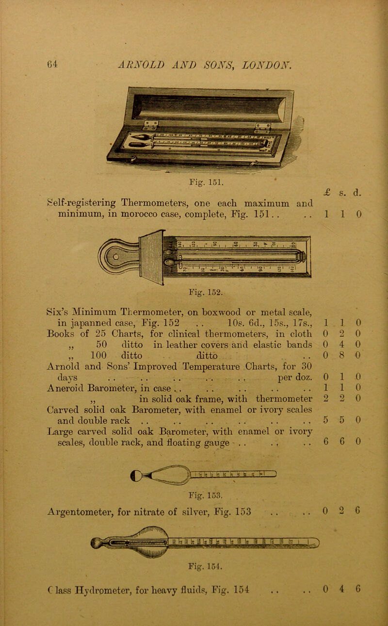 Fig. 151. & elf-registering Thermometers, one each maximum and minimum, in morocco case, complete, Fig. 151. . £ 1 Six’s Minimum Thermometer, on boxwood or metal scale, in japanned case, Fig. 152 . . 10s. 6d., 15s., 17s., 1 Books of 25 Charts, for clinical thermometers, in cloth 0 ,, 50 ditto in leather covers and elastic hands 0 ,, 100 ditto ditto . . 0 Arnold and Sons’ Improved Temperature Charts, for 30 days . . . . . . . . . . per doz. 0 Aneroid Barometer, in case. . . . .. .. 1 ,, in solid oak frame, with thermometer 2 Carved solid oak Barometer, with enamel or ivory scales and double rack . . . . . . . . . . 5 Large carved solid oak Barometer, with enamel or ivory scales, double rack, and floating gauge . . . , . . 6 I h b b b fa it EU Fig. 153. Argentometer, for nitrate of silver, Fig. 153 0 Fig. 154. s. d. 1 0 1 0 2 0 4 0 8 0 1 0 1 0 2 0 5 0 6 0 2 C Class Hydrometer, for heavy fluids, Fig. 154 • • 0 4 6