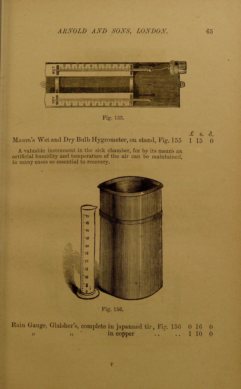 Fig. 155. £ s. d. Mason’s Wet and Dry Bulb Hygrometer, on stand, Fig. 155 115 0 A valuable instrument in the sick chamber, for by its means an artificial humidity and temperature of the air can be maintained, in many cases so essential to recovery. Fig. 156. Rain Gauge, Glaisher’s, complete in japanned tir, Fig. 15G 0 16 0 » „ * in copper .. .. 110 0 F