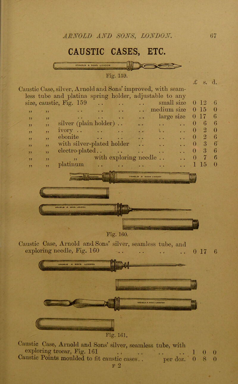 CAUSTIC CASES, ETC. Fig. 159. Caustic Case, silver, Arnold and Sons’ improved, with seam- less tube and platina spring holder, adjustable to any size, caustic, Fig. 159 £ s. d. 33 33 33 33 33 33 33 33 33 33 33 33 33 33 33 33 33 33 ivory .. ebonite with silver-plat< electro-plated. . „ wit platinum . . small size 0 12 6 , , . . medium size 0 15 0 • • large size 0 17 6 • • • • • . , • 0 6 6 , , • • • • • • 0 2 0 . , • • • • • • 0 2 6 holder ) 0 3 6 , . . • • • • • 0 3 6 ex ploring needle . . 0 7 6 • • 1 15 0 ARNOLD A SONS LONDON Fig. 160. Caustic Case, Arnold and Sons’ silver, seamless tube, and exploring needle, Fig. 160 0 17 6 Fig. 161. Caustic Case, Arnold and Sons’ silver, seamless tube, with ^ exploring trocar, Fig. 161 .. .. ..100 Caustic Points moulded to fit caustic cases. . per doz. 0 8 0