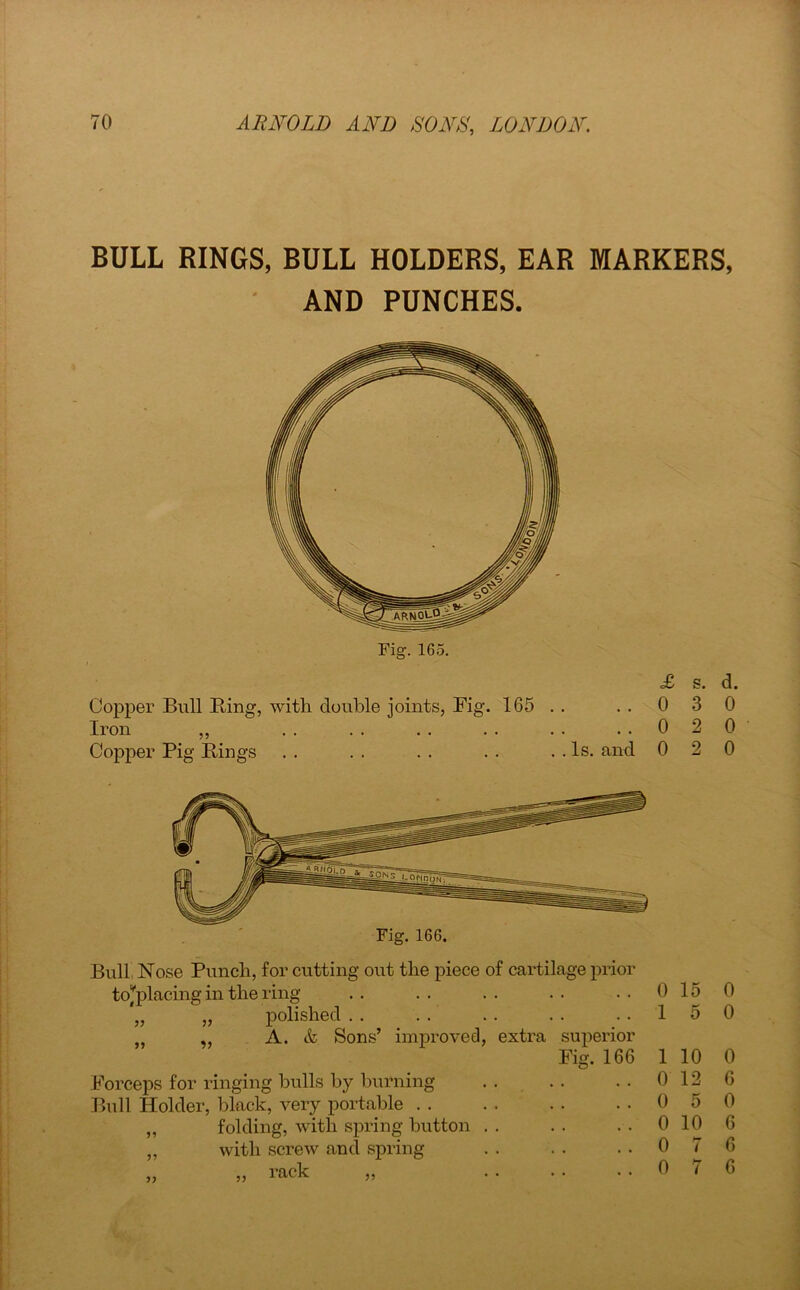 BULL RINGS, BULL HOLDERS, EAR MARKERS, AND PUNCHES. Copper Bull Bing, with double joints, Fig. 165 . . Iron ,, Copper Pig Bings . . . . . . . . . . Is. and £ s. d. 0 3 0 0 2 0 0 2 0 Fig. 166. Bull Nose Punch, for cutting out the piece of cartilage prior tojplacing in the ring „ „ polished . . „ „ A. & Sons’ improved, extra superior Fig. 166 Forceps for ringing bulls by burning Bull Holder, black, very portable „ folding, with spring button „ with screw and spring „ „ rack „ 0 15 1 5 1 10 0 12 0 5 0 10 0 7 0 7 0 0 0 6 0 6 6 6