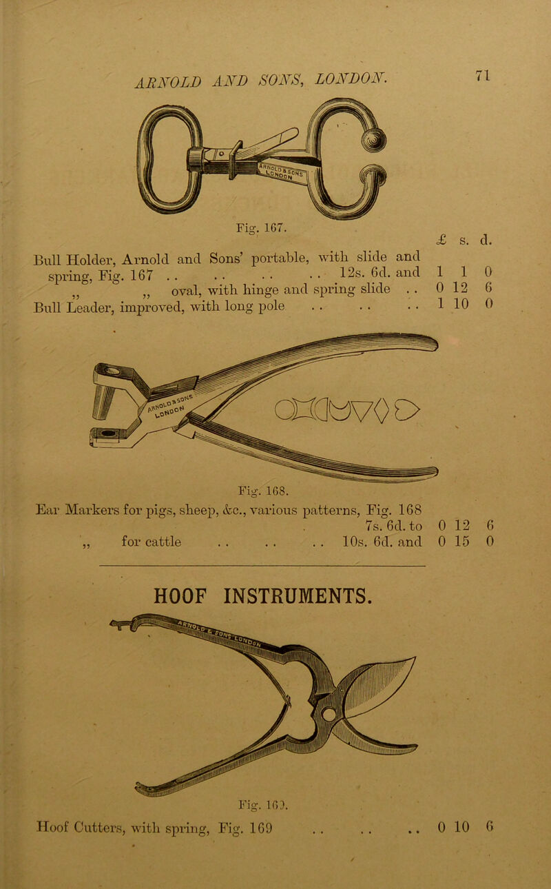 Fig. 167. Bull Holder, Arnold and Sons’ portable, with slide and spring, Big. 167 . . . • • • • • 12s. 6d. and „ „ oval, with hinge and spring slide . . Bull Leader, improved, with long pole 71 £ s. d. 1 1 0 0 12 6 1 10 0 Fig. 168. Ear Markers for pigs, sheep, &c., various patterns, Fig. 168 7s. 6d. to 0 12 6 „ for cattle . . . . . . 10s. 6d. and 0 15 0 HOOF INSTRUMENTS. Hoof Cutters, with spring, Fig. 169