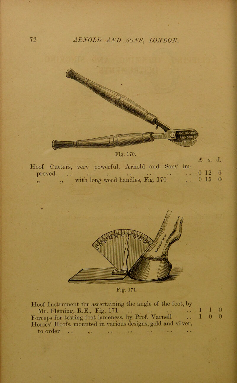 Hoof Cutters, very powerful, Arnold and Sons’ im- proved . . . . . . . .. . . . . 0 ,, ,, with long wood handles, Fig. 170 . . 0 Hoof Instrument for ascertaining the angle of the foot, by Mr. Fleming, R.E., Fig. 171 .. .. .. .. 1 Forceps for testing foot lameness, by Prof. Varnell . . 1 Horses’ Hoofs, mounted in various designs, gold and silver, to order . . *.