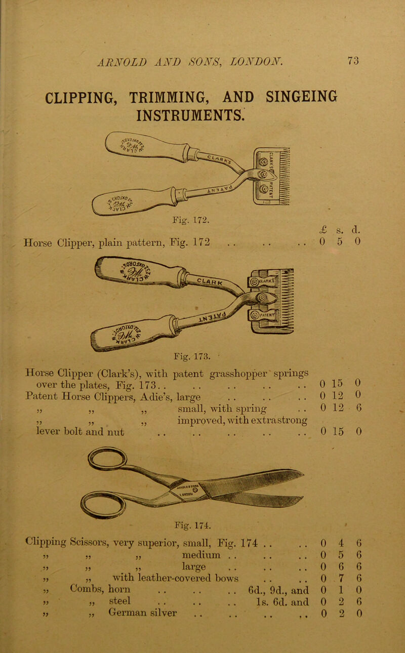 CLIPPING, TRIMMING, AND SINGEING INSTRUMENTS. Horse Clipper, plain pattern, Fig. 172 . . . . ..05 Fig. 173. • Horse Clipper (Clark’s), with patent grasshopper springs over the plates, Fig. 173. . .. .. .. . . 0 15 Patent Horse Clippers, Ache’s, large . . . . . . 0 12 ,, ,, ,, small, with spring , . 0 12 „ ,, ,, improved, with extra strong lever bolt and nut .. . . . . . . . . 0 15 Fig. 174. Clipping Scissors, very superior, small, Fig. 174 . , . . 0 4 j) „ medium . . . . ..05 >» „ _ „ large .. . . ..06 » „ with leather-covered bows . . . . 0 7 „ Combs, horn . . . . . . 6d., 9d., and 0 1 ” » steel . . . . . . Is. 6d. and 0 2 » „ German silver . . . . .. ..02 d. 0 0 0 6 0 6 6 6 6 0 6 0