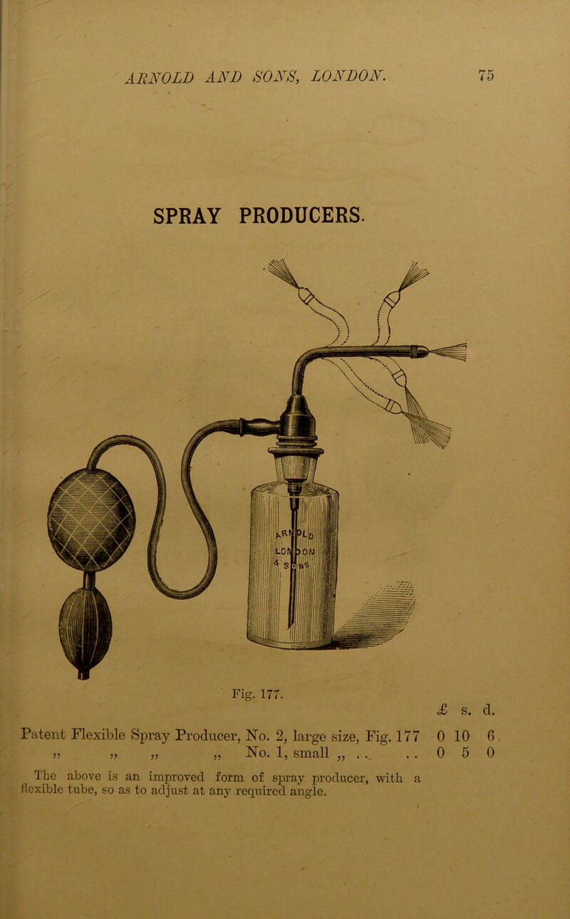 SPRAY PRODUCERS. rig. 177. Patent Flexible Spray Producer, No. 2, large size, Fig. 177 » » „ „ No. 1, small „ . .. £ s. d. 0 10 6 0 5 0 The above is an improved form of spray producer, with a flexible tube, so as to adjust at any required angle.