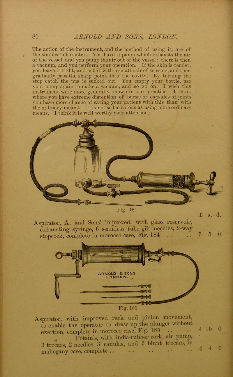 ' \ The action of the instrument, and the method of using it, are of the simplest character. You have a pump which exhausts the air of the vessel, and you pump the air out of the vessel; there is then a vacuum, and you perform your operation. If the skin is tender, you leave it tight, and cut it with a small pair of scissors, and then gradually pass the sharp point into the cavity. By turning the stop catch the pus is sucked out. You empty your bottle, use your pump again to make a vacuum, and so go on. I wish this instrument were more generally known in our px-actice. I think where you have extreme distention of bursa; or capsules of joints you have more chance of saving your patient with this than with the ordinary means. It is not so barbarous as using more ordinary means. I think it is well worthy your attention/’ Fig. 184. £ s. d. Aspirator, A. and Sons’ improved, with glass reservoir, exhausting syringe, 6 seamless tube gilt needles, 2-way stopcock, complete in morocco case, Fig. 184 . . 5 5 () Fig. 185. Aspirator, with improved rack and pinion movement, to enable the operator to draw up the plunger without exertion, complete in morocco case, Fig. 185 „ Potain’s, with india-rubber cork, air pump, 3 trocars, 2 needles, 3 canulas, and 3 blunt trocais, in mahogany case, complete . . . . • • • • • • Lifin i .