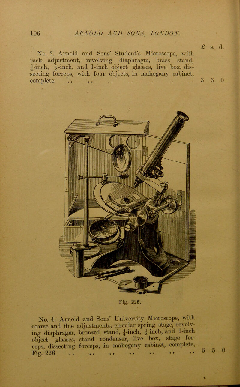 No. 2. Arnold and Sons’ Student’s Microscope, with rack adjustment, revolving diaphragm, brass stand, -inch, |-inch, and 1-inch object glasses, live box, dis- secting forceps, with four objects, in mahogany cabinet, complete .. .. .. .. .. ..330 No. 4. Arnold and Sons’ University Microscope, with coarse and fine adjustments, circular spring stage, revolv- ing diaphragm, bronzed stand, |-inch, ^-inch, .and 1-inch object glasses, stand condenser, live box, stage for- ceps, dissecting forceps, in mahogany cabinet, complete, Fig. 226 t