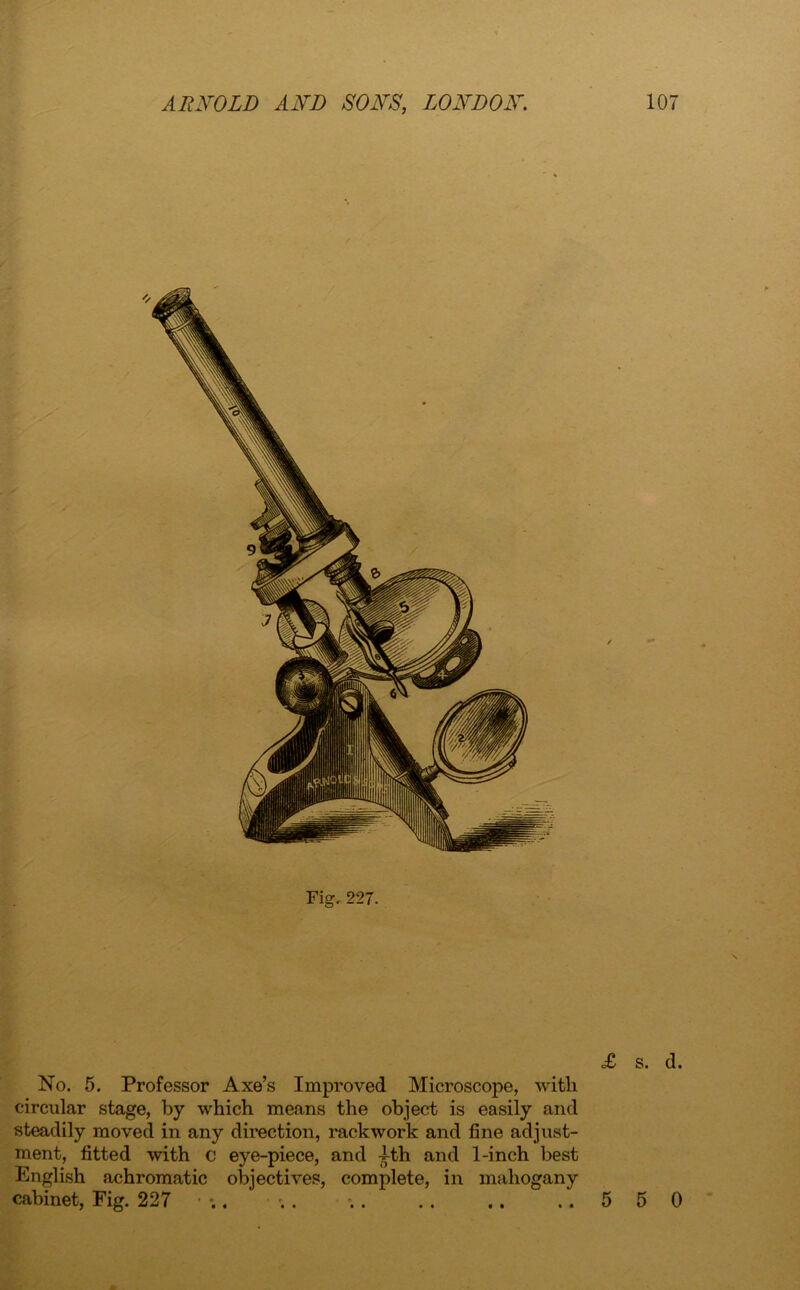 Fig, 227. x No. 5. Professor Axe’s Improved Microscope, with circular stage, by which means the object is easily and steadily moved in any direction, rackwork and fine adjust- ment, fitted with c eye-piece, and ^-th and 1-inch best English achromatic objectives, complete, in mahogany cabinet, Fig. 227 • ;. ;. ; 5 5 0