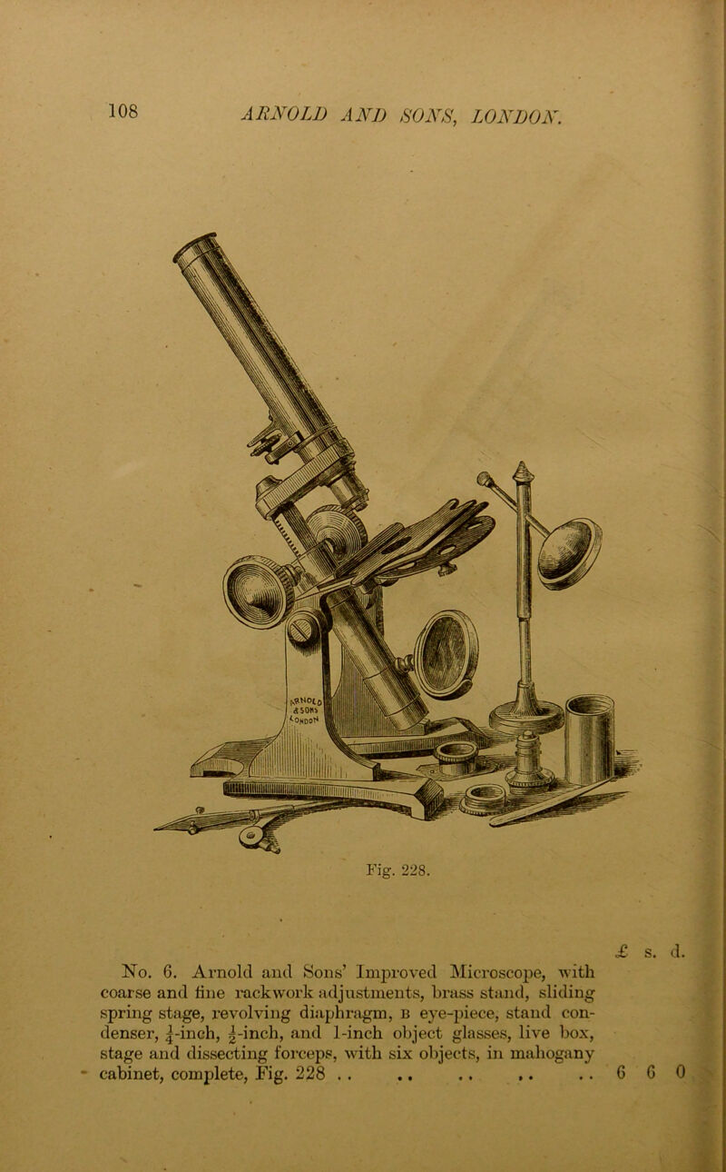 Fig. 228. No. 6. Arnold and Sons’ Improved Microscope, with coarse and line rackwork adjustments, brass stand, sliding spring stage, revolving diaphragm, b eye-piece, stand con- denser, 5-inch, g-inch, and 1-inch object glasses, live box, stage and dissecting forceps, with six objects, in mahogany cabinet, complete, Fig. 228 . . .. .. ,.