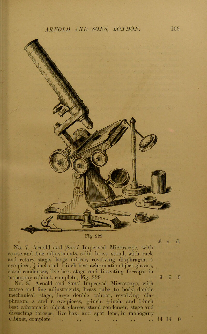 No. 7. Arnold and [Sons’ Improved Microscope, with coarse and tine adjustments, solid brass stand, with rack and rotary stage, large mirror, revolving diaphragm, c eye-piece, |-incli and 1-inch best achromatic object glasses, stand condenser, live box, stage and dissecting forceps, in mahogany cabinet, complete, Fig. 229 . . . . . . 9 9 No. 8. Arnold and Sons’ Improved Microscope, with coarse and fine adjustments, brass tube to body, double mechanical stage, large double mirror, revolving dia- phragm, a and b eye-pieces, ^-incli, g-inch, and 1-inch best achromatic object glasses, stand condenser, stage and dissecting forceps, live box, and spot lens, in mahogany cabinet, complete .. .. .. ..1414 d. 0 0