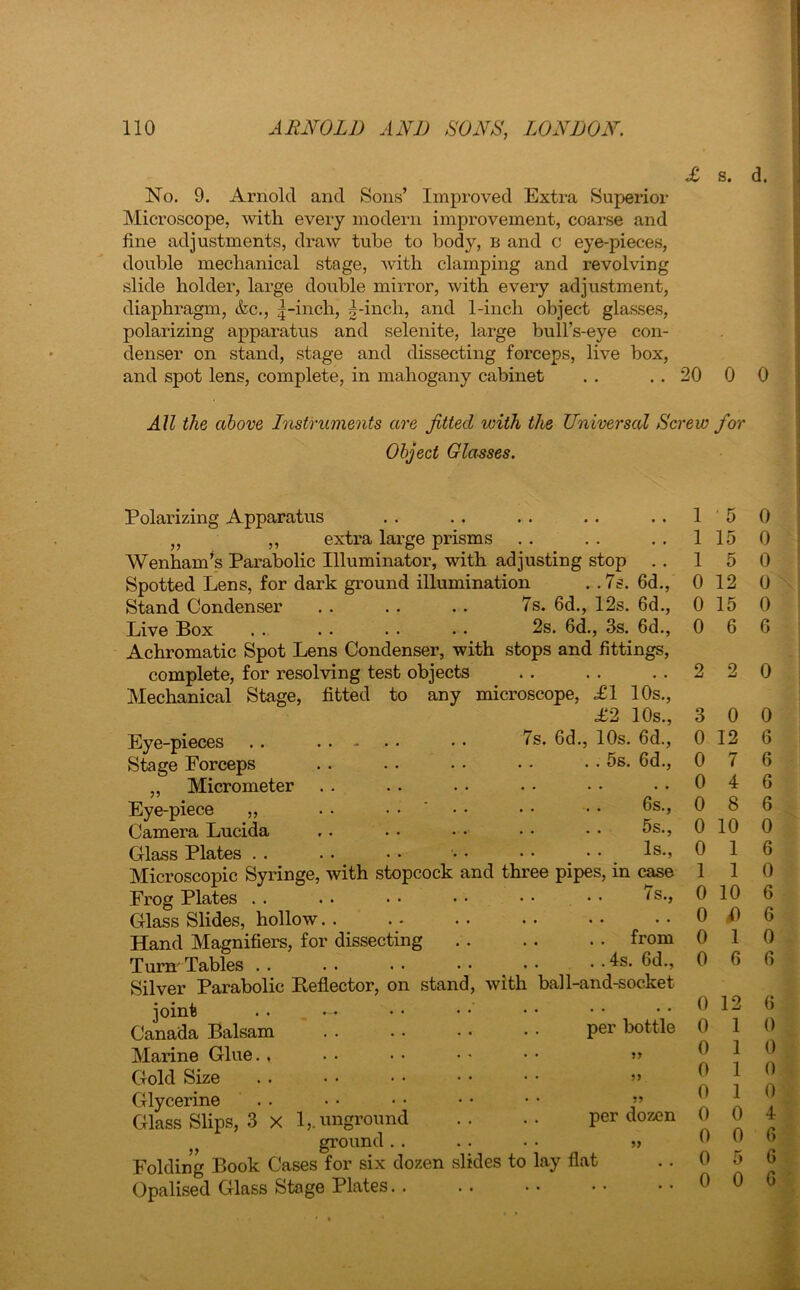 No. 9. Arnold and Sons’ Improved Extra Superior Microscope, with every modern improvement, coarse and line adjustments, draw tube to body, b and c eye-pieces, double mechanical stage, with clamping and revolving slide holder, large double mirror, with every adjustment, diaphragm, &c., |-inch, |-inch, and 1-inch object glasses, polarizing apparatus and selenite, large bull’s-eye con- denser on stand, stage and dissecting forceps, live box, and spot lens, complete, in mahogany cabinet . . . . 20 0 0 All the above Instruments are fitted with the Universal Screw for Object Glasses. Polarizing Apparatus „ „ extra large prisms Wenham’s Parabolic Illuminator, with adjusting stop .. Spotted Lens, for dark ground illumination . .7s. 6d., Stand Condenser . . . . . . 7s. 6d., 12s. 6d., Live Box . . . . . . . . 2s. 6d., 3s. 6d., Achromatic Spot Lens Condenser, with stops and fittings, complete, for resolving test objects Mechanical Stage, fitted to any microscope, £1 10s., £2 10s., 7s. 6d., 10s. 6d., . . 5s. 6d., Eye-pieces Stage Forceps „ Micrometer Eye-piece „ Camera Lucida Glass Plates Microscopic Syringe, with stopcock and three pipes, in case Frog Plates Glass Slides, hollow Hand Magnifiers, for dissecting Turn' Tables Silver Parabolic Reflector, on stand, with joint . . ~ Canada Balsam Marine Glue. , Gold Size Glycerine Glass Slips, 3 X 1,. unground ground . . Folding Book Cases for six dozen slides to lay flat Opalised Glass Stage Plates. . 6s., 5s., Is., /s.. , . . from . .4s. 6d., ball-and-socket per bottle per dozen 15 0 1 15 0 1 5 0 0 12 0 0 15 0 0 6 6 2 2 0 3 0 0 0 12 6 0 7 6 0 4 6 0 8 6 0 10 0 0 1 6 1 1 0 0 10 6 0 i) 6 0 1 0 0 6 6 0 12 6 0 1 0 0 1 0 0 1 0 0 1 0 0 0 4 0 0 6 0 5 6 0 0 6