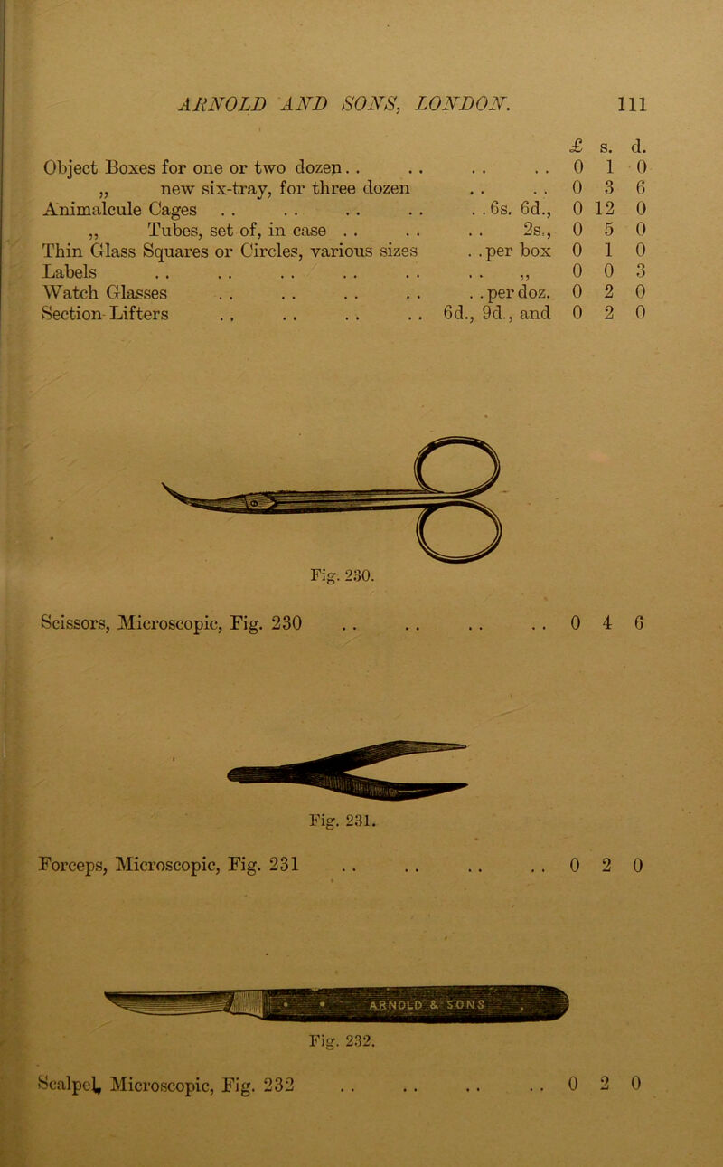 Object Boxes for one or two dozen. . „ new six-tray, for three dozen Animalcule Cages ,, Tubes, set of, in case Thin Glass Squares or Circles, various sizes Labels Watch Glasses Section Lifters • * • • . . 6s. 6d., 2s., . . per box • * 5? . .perdoz. 6d., 9d., and Fig. 230. Scissors, Microscopic, Fig. 230 Fig. 231. Forceps, Microscopic, Fig. 231 Fig. 232. £ s. d. 0 1 0 0 3 6 0 12 0 0 5 0 0 1 0 0 0 3 0 2 0 0 2 0 4 6 2 0 Scalped Microscopic, Fig. 232 0 2 0