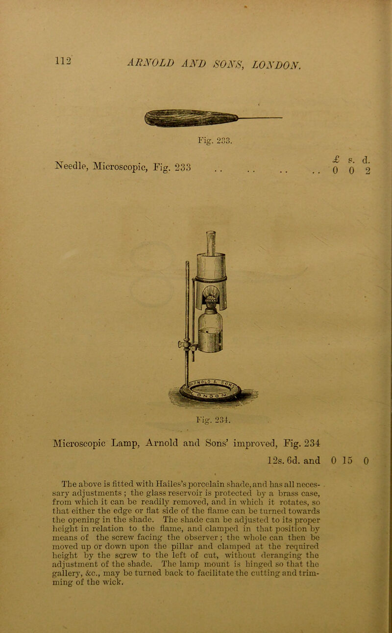 Fig. 203. Needle, Microscopic, Fig. 233 Fig. 234. Microscopic Lamp, Arnold and Sons’ improved, Fig. 234 12s. 6d. and 0 15 0 The above is fitted with Hailes’s porcelain shade, and has all neces- sary adjustments ; the glass reservoir is protected by a brass case, from which it can be readily removed, and in which it rotates, so that either the edge or fiat side of the flame can be turned towards the opening in the shade. The shade can be adjusted to its proper height in relation to the flame, and clamped in that position by means of the screw facing the observer; the whole can then be moved up or down upon the pillar and clamped at the required height by the screw to the left of cut, without deranging the adjustment of the shade. The lamp mount is hinged so that the gallery, &c., may be turned back to facilitate the cutting and trim- ming of the wick.