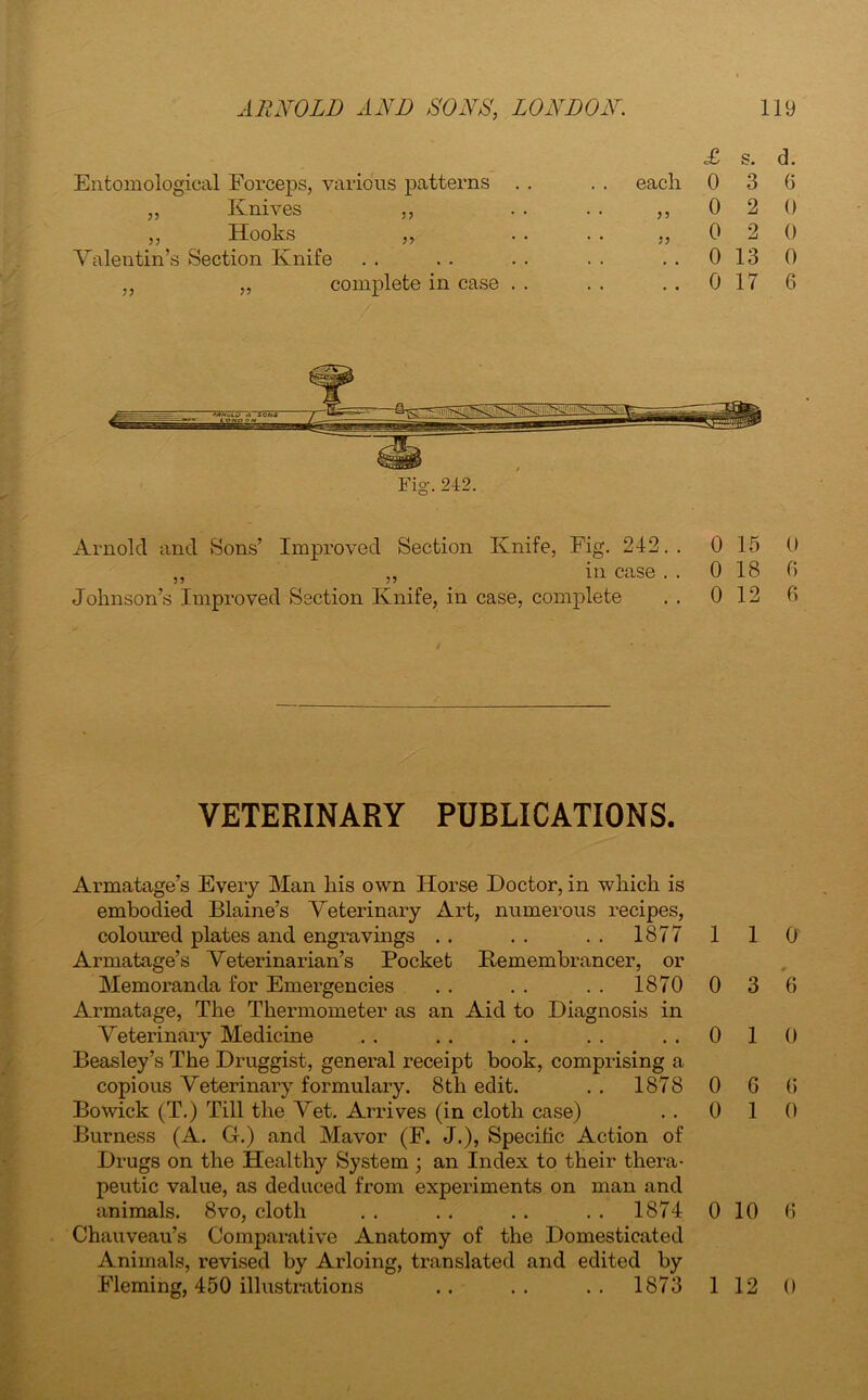 Entomological Forceps, various patterns . . „ Knives ,, ,, Hooks ,, Valentin’s Section Knife ,, „ complete in case . . £ s. d. eacli 0 3 6 „ 0 2 0 „ 0 2 0 .. 0 13 0 .. 0 17 6 Arnold and Sons’ Improved Section Knife, Fig. 242.. ,, ,, in case . . Johnson’s Improved Section Knife, in case, complete 0 15 0 0 18 6 0 12 6 VETERINARY PUBLICATIONS. Armatage’s Every Man his own Horse Doctor, in which is embodied Blaine’s Veterinary Art, numerous recipes, coloured plates and engravings . . . . . . 1877 1 1 0 Armatage’s Veterinarian’s Pocket Remembrancer, or Memoranda for Emergencies . . . . . . 1870 0 3 6 Armatage, The Thermometer as an Aid to Diagnosis in Veterinary Medicine . . . . . . . . ..010 Beasley’s The Druggist, general receipt book, comprising a copious Veterinary formulary. 8th edit. . . 1878 0 6 6 Bowick (T.) Till the Vet. Arrives (in cloth case) . . 0 10 Burness (A. G.) and Mavor (F. J.), Speciiic Action of Drugs on the Healthy System ; an Index to their thera- peutic value, as deduced from experiments on man and animals. 8vo, cloth . . . . .. 1874 0 10 6 Chauveau’s Comparative Anatomy of the Domesticated Animals, revised by Arloing, translated and edited by Fleming, 450 illustrations .. .. .. 1873 112 0