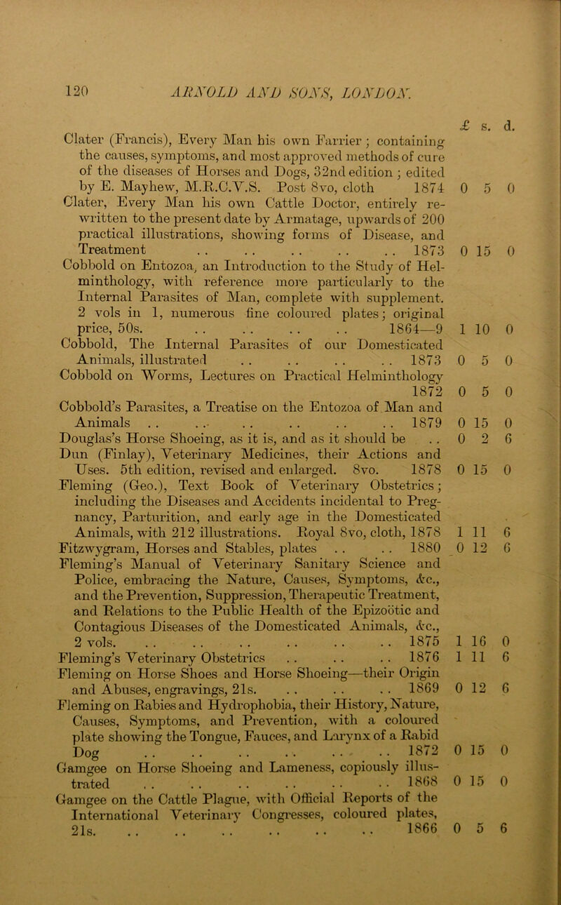 Clater (Francis), Every Man his own Farrier; containing the causes, symptoms, and most approved methods of cure of the diseases of Horses and Hogs, 32nd edition ; edited by E. May hew, M.R.C.V.S. Post 8vo, cloth 1874 Clater, Every Man liis own Cattle Doctor, entirely re- written to the present date by Armatage, upwards of 200 practical illustrations, showing forms of Disease, and Treatment . . . . . . . . . . 1873 Cobbold on Entozoa, an Introduction to the Study of Hel- minthology, with reference more particularly to the Internal Parasites of Man, complete with supplement. 2 vols in 1, numerous tine coloured plates; original price, 50s. . . . . . . . . 1864—9 Cobbold, The Internal Parasites of our Domesticated Animals, illustrated . . . . . . . . 1873 Cobbold on Worms, Lectures on Practical Helminthology 1872 Cobbold’s Parasites, a Treatise on the Entozoa of Man and Animals . . . . . . . . . . . . 1879 Douglas’s Horse Shoeing, as it is, and as it should be Dun (Finlay), Veterinary Medicines, their Actions and Uses. 5th edition, revised and enlarged. 8vo. 1878 Fleming (Geo.), Text Book of Veterinary Obstetrics; including the Diseases and Accidents incidental to Preg- nancy, Parturition, and early age in the Domesticated Animals, with 212 illustrations. Royal 8vo, cloth, 1878 Fitzwygram, Horses and Stables, plates . . . . 1880 Fleming’s Manual of Veterinary Sanitary Science and Police, embracing the Nature, Causes, Symptoms, &c., and the Prevention, Suppression, Therapeutic Treatment, and Relations to the Public Health of the Epizootic and Contagious Diseases of the Domesticated Animals, etc., 2 vols. . . . . . . .. . . . . 1875 Fleming’s Veterinary Obstetrics . . . . . . 1876 Fleming on Horse Shoes and Horse Shoeing—their Origin and Abuses, engravings, 21s. . . . . . . 1869 Fleming on Rabies and Hydrophobia, their History, Nature, Causes, Symptoms, and Prevention, with a coloured plate showing the Tongue, Fauces, and Larynx of a Rabid Dog . . . . . . . . 1872 Gamgee on Horse Shoeing and Lameness, copiously illus- trated .. .. .. . . • • • • 1868 Gamgee on the Cattle Plague, with Official Reports of the International Veterinary Congresses, coloured plates, 21s 1^66 <£ s. d. 0 5 0 0 15 0 1 10 0 0 5 0 0 5 0 0 15 0 0 2 6 0 15 0 1 11 6 0 12 6 l 16 0 l 11 6 ) 12 6 ) 15 0 ) 15 0 ) 5 6