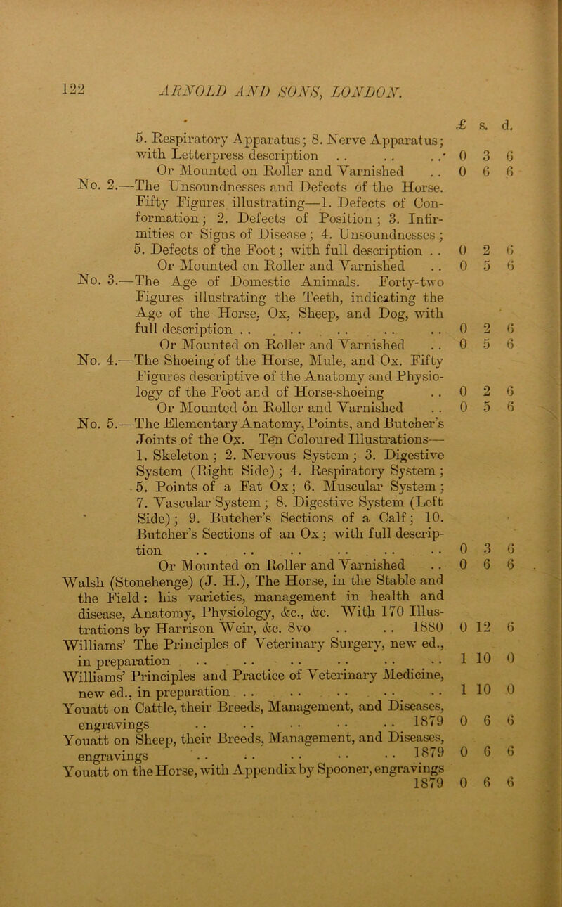 5. Respiratory Apparatus; 8. Nerve Apparatus; with Letterpress description Or Mounted on Roller and Varnished No. 2.—The Unsoundnesses and Defects of the Horse. Fifty Figures illustrating—1. Defects of Con- formation ; 2. Defects of Position; 3. Infir- mities or Signs of Disease ; 4. Unsoundnesses ; 5. Defects of the Foot; with full description . . Or Mounted on Roller and Varnished No. 3.—The Age of Domestic Animals. Forty-two Figures illustrating the Teeth, indicating the Age of the Horse, Ox, Sheep, and Dog, with full description . . ...... Or Mounted on Roller and Varnished No. 4.—The Shoeing of the Horse, Mule, and Ox. Fifty Figures descriptive of the Anatomy and Physio- logy of the Foot and of Horse-shoeing Or Mounted on Roller and Varnished No. 5.—The Elementary Anatomy, Points, and Butcher’s Joints of the Ox. Te'n Coloured Illustrations— 1. Skeleton; 2. Nervous System; 3. Digestive System (Right Side) ; 4. Respiratory System; 5. Points of a Fat Ox; 6. Muscular System; 7. Vascular System; 8. Digestive System (Left Side); 9. Butcher’s Sections of a Calf; 10. Butcher’s Sections of an Ox; with full descrip- tion . . . . . . . . . . Or Mounted on Roller and Varnished Walsh (Stonehenge) (J. H.), The Horse, in the Stable and the Field: his varieties, management in health and disease, Anatomy, Physiology, &c., &c. With 170 Illus- trations by Harrison Weir, &c. Svo . . . . 1880 Williams’ The Principles of Veterinary Surgery, new ed., in preparation Williams’ Principles and Practice of Veterinary Medicine, new ed., in preparation . . . . . . ... Youatt on Cattle, their Breeds, Management, and Diseases, engravings .. •• •• •• •• 18<9 Youatt on Sheep, their Breeds, Management, and Diseases, engravings . . ; • • • • • • • 18 < 9 Youatt on the Horse, with Appendix by Spooner, engravings 1879 £ s. d. 0 3 6 0 6 6 0 2 6 0 5 6 0 2 6 0 5 6 0 2 6 0 5 6 0 3 6 0 6 6 0 12 6 1 10 0 1 10 0 0 6 6 0 6 6 0 6 6