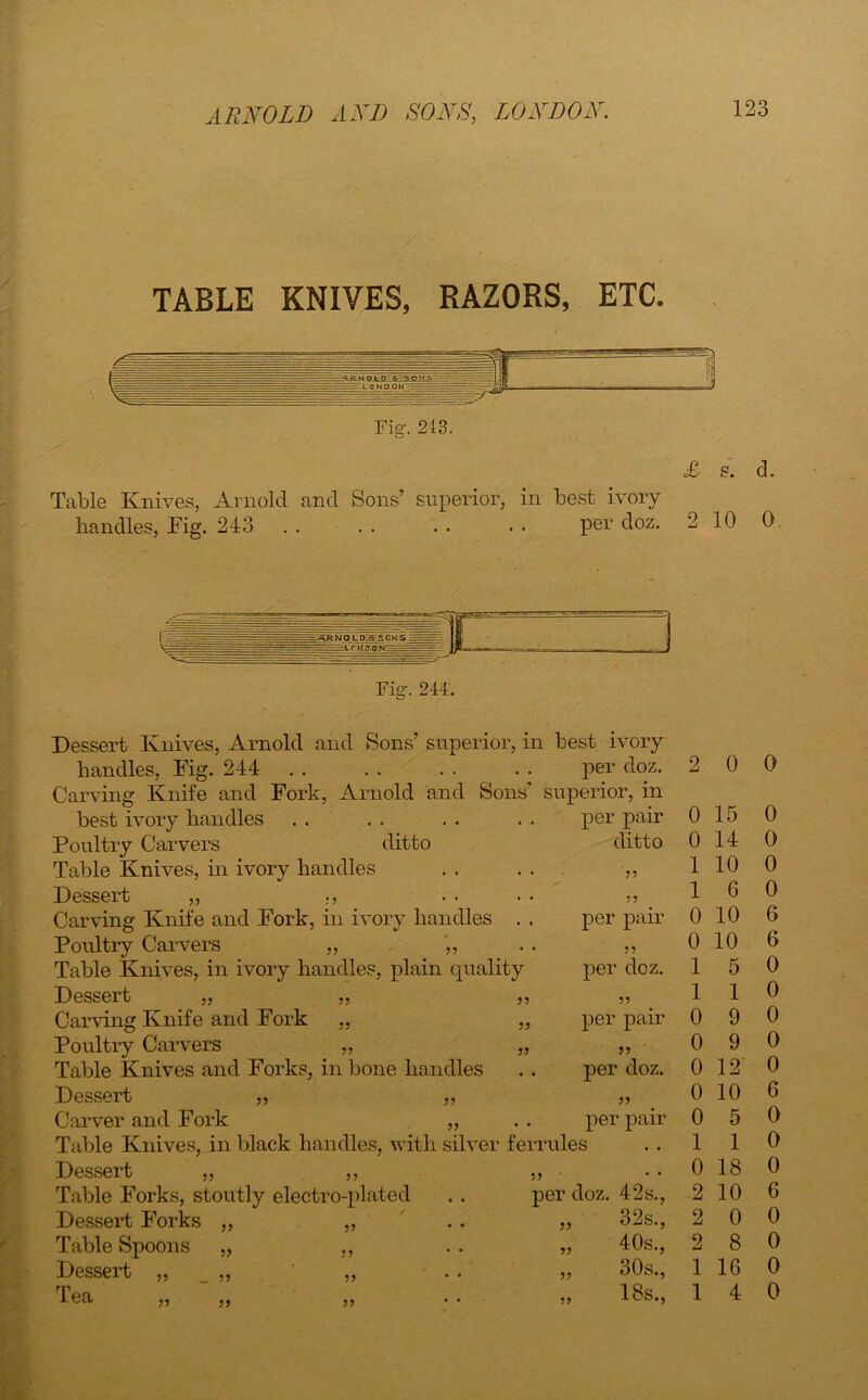 TABLE KNIVES, RAZORS, ETC. Fig. 243. £ s. d. Table Knives, Arnold and Sons’ superior, in best ivory handles, Fig. 243 . . . . . . . • per doz. 2 10 0 Fig-. 244. Dessert Knives, Arnold and Sons’ superior, in best ivory handles, Fig. 244 per doz. Carving Knife and Fork, Arnold and Sons' superior, in best ivory handles Poultry Carvers ditto Table Knives, in ivory handles Dessert „ Carving Knife and Fork, in ivory handles . Poultry Carvers ,, ,, Table Knives, in ivory handles, plain quality Dessert „ ,, Carving Knife and Fork „ Poultry Carvers ,, Table Knives and Forks, in bone handles Dessert „ „ Carver and Fork „ Table Knives, in black handles, with silver ferrules Dessert „ „ Table Forks, stoutly electro-plated Dessert Forks Table Spoons Dessert Tea V per pair ditto ?? 5? per pair per doz. ? 5 per pair per doz. per pair V 1) 5? ?? 5? per doz. 42s., 32s., 40s., 30s., 18s., 5? 2 0 0 0 15 0 0 14 0 1 10 0 1 6 0 0 10 6 0 10 6 1 5 0 1 1 0 0 9 0 0 9 0 0 12 0 0 10 6 0 5 0 1 1 0 0 18 0 2 10 6 2 0 0 2 8 0 1 1G 0 1 4 0