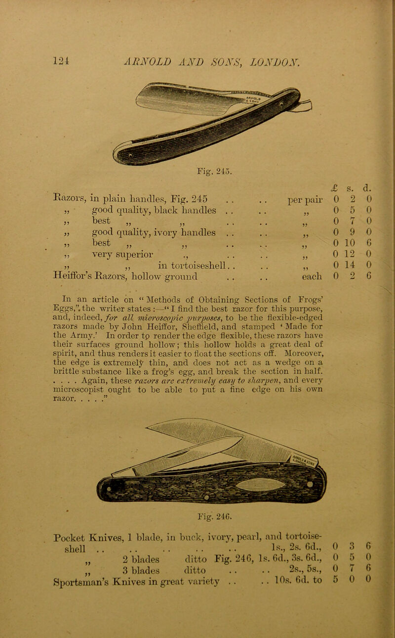 Razors, in plain handles, Fig. 245 good quality, black handles best „ _ good quality, ivory handles best 5? very superior „ in tortoiseshell HeifFor’s Razors, hollow ground £ s. d. per paR 0 2 0 ?? 0 5 0 5? 0 7 0 ?? 0 9 0 0 10 6 5 J 0 12 0 55 0 14 0 each 0 0 6 In an article on “ Methods of Obtaining Sections of Frogs’ Eggs,”.the writer states :—“I find the best razor for this purpose, and, indeed, for all microscopic purposes, to be the flexible-edged razors made by John HeifEor, Sheffield, and stamped ‘ Made for the Army.’ In order tp render the edge flexible, these razors have their surfaces ground hollow; this hollow holds a great deal of spirit, and thus renders it easier to float the sections off. Moreover, the edge is extremely thin, and does not act as a wedge on a brittle substance like a frog’s egg, and break the section in half. . . . . Again, these razors are extremely easy to sharpen, and every microscopist ought to be able to put a fine edge on his own razor ” Fig. 24G. Pocket Knives, 1 blade, in buck, ivory, pearl, and tortoise- shell ls,2s.6d., 0 3 6 „ 2 blades ditto Fig. 246, Is. 6d., 3s. 6d., 0 5 0 „ 3 blades ditto .. . . 2s., 5s., 0 7 6 Sportsman’s Knives in great variety .. .. 10s. 6d. to 5 0 0