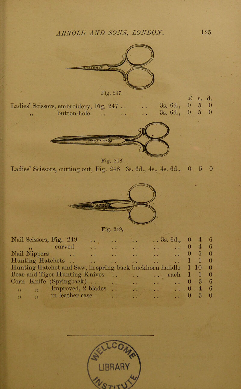 '• V . Ladies’ Scissors, embroidery, Fig. 247 . . „ button-hole 3s. 6d., 3s. 6d., Ladies’ Scissors, cutting out, Fig. 248 3s. 6d., 4s., 4s. 6d., ,, curved Nail Nippers Hunting Hatcliets Hunting Hatchet and Saw, in spring-back buckhorn handle Boar and Tiger Hunting Knives . . . . . . each Corn Knife (Springback) . . . . . . . . ,, ,, Improved, 2 blades . . ,, ,, in leather case s. d. 5 0 0 5 0 0 5 0 0 4 6 0 5 0 1 1 0 1 10 0 1 1 0 0 3 6 0 4 6 0 3 0