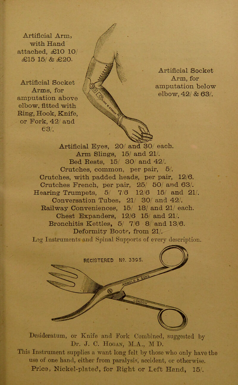 Artificial Eyes, 20/ and 30/ each. Arm Slings, 15/ and 21/. Bed Bests, 15/ 30/ and 42/. Crutches, common, per pair, 5/. Crutches, with padded heads, per pair, 12/6. Crutches French, per pair, 25/ 50/ and 63/. Hearing Trumpets, 5/ 7/6 12/6 15/ and 21/. Conversation Tubes, 21/ 30/ and 42/. Railway Conveniences, 15/ 18/ and 21/ each. Chest Expanders, 12/6 15/ and 21/. Bronchitis Kettles, 5/ 7/6 8/ and 13/6. Deformity Boots, from 21/. Leg Instruments and Spinal Supports of every description. REGISTERED N9. 3395. Desideratum, or Knife and Fork Combined, suggested by Dr. J. C. Hogan, M.A., M D. This Instrument supplies a want long felt by those who only have the use of one hand, either from paralysis, accident, or otherwise. Price, Nickel-plated, for Right or Left Hand, 15/. Artificial Arm, with Hand attached, £10 10/ £15 15/ & £20. Artificial Socket Arms, for amputation above elbow, fitted with Ring, Hook, Knife, or Fork, 42/ and 63/. Artificial Socket Arm, for amputation below elbow, 42/ & 63/.
